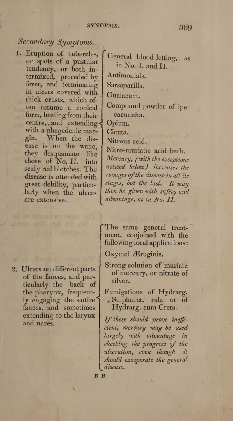 1. Eruption of tubercles, or spots of a pustular tendency, or both in- termixed, preceded by fever, and terminating in ulcers covered with thick crusts, which of- ten assume a conical form, healing from their centre,,and extending with a phagedenic mar- gin. When the dis- ease is on the wane, they desquamate like those of No. II. into scaly red blotches. The disease is attended with great debility, particu- larly when Ae ulcers are extensive. of the fauces, and par- the pharynx, frequent- ly engaging the entire fauces, and sometimes and nares, 869 ( General blood-letting, in No. I. and II. Antimonials. as Sarsaparilla. Guaiacum. Compound powder of ipe- cacuanha. Opium. Cicuta. | Nitrous acid. Nitro-muriatic acid bath. Mercury, (with the exceptions noticed below) increases the | ravages of the disease in all its stages, but the last. It may | then be given with safety and | advantage, as in No. II, ment, conjoined with the following local applications: Strong solution of muriate of mercury, or nitrate of silver. Fumigations of Hydrarg. .~Sulphuret. rub. or of Hydrarg. cum Creta. If these should prove tneffi- cient, mercury may be used largely with advantage in checking the progress of the ulceration, even though it | should exasperate the general disease.