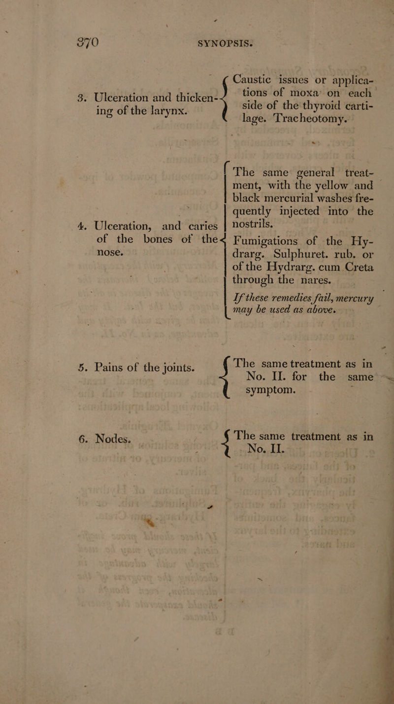 870 SYNOPSIS. Caustic issues or applica- tions of moxa’ on each side of the thyroid carti- lage. Tracheotomy. 3. Ulceration and thicken- ing of the larynx. ~ ~ &gt; iT he same general treat~ ment, with the yellow and — black mercurial washes fre- quently injected into the nostrils. 4. Ulceration, and caries of the bones of the nose. Fumigations of the Hy- drarg. Sulphuret. rub. or of thie Hydrarg. cum Creta may be used as above. The same treatment as in No. II. for the same symptom. . ) through the nares. ee these remedies fail, mercury 5. Pains of the joints. ; 6. Nodes. The same treatment as in . No. IL.