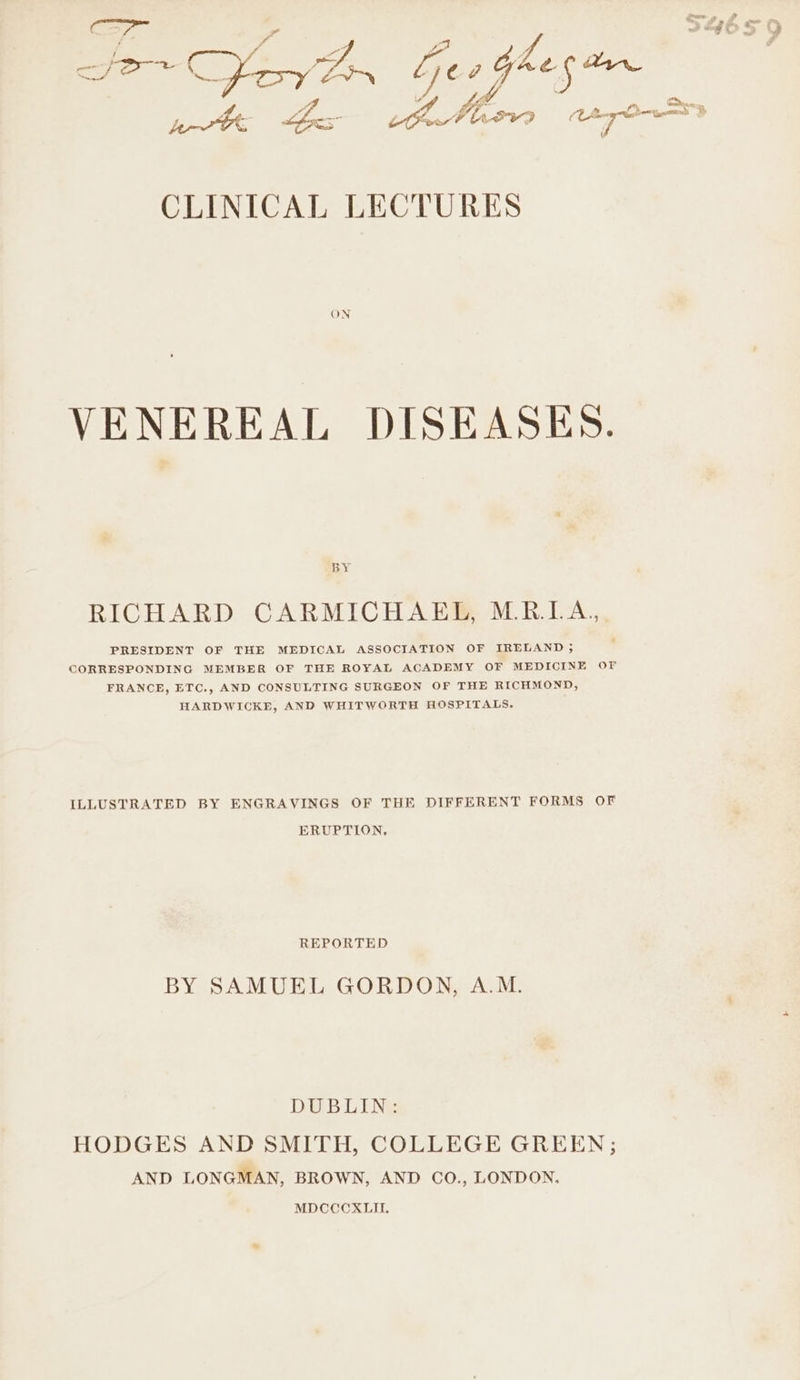 ( ed * CLINICAL LECTURES ON VENEREAL DISEASES. BY RICHARD CARMICHAEL, M.R.LA., PRESIDENT OF THE MEDICAL ASSOCIATION OF IRELAND ; CORRESPONDING MEMBER OF THE ROYAL ACADEMY OF MEDICINE OF FRANCE, ETC., AND CONSULTING SURGEON OF THE RICHMOND, HARDWICKE, AND WHITWORTH HOSPITALS. ILLUSTRATED BY ENGRAVINGS OF THE DIFFERENT FORMS OF ERUPTION, REPORTED BY SAMUEL GORDON, A.M. DUBLIN: HODGES AND SMITH, COLLEGE GREEN; AND LONGMAN, BROWN, AND CO., LONDON, MDCCCXLII.