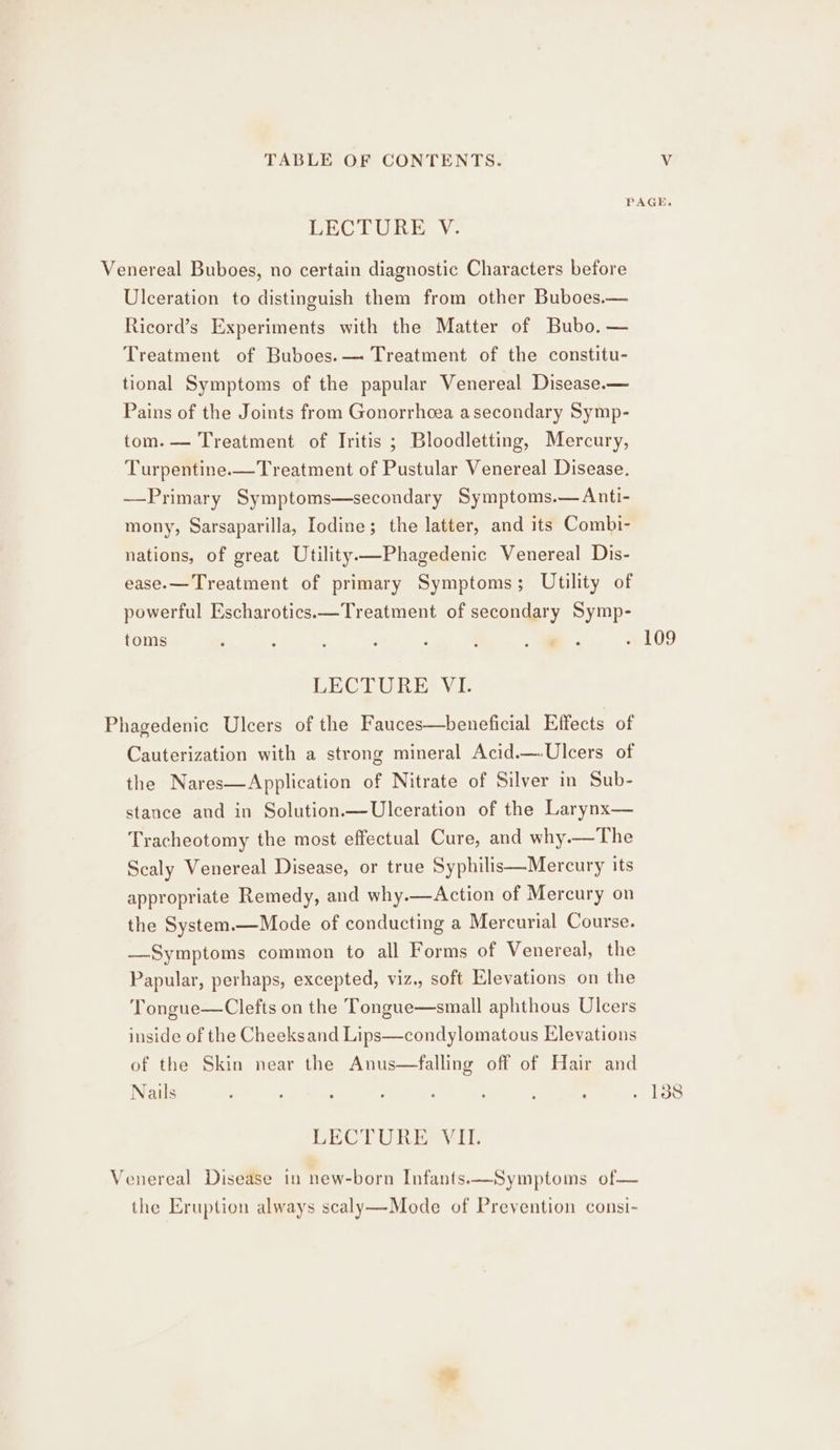 PAGE. LECTURE V. Venereal Buboes, no certain diagnostic Characters before Ulceration to distinguish them from other Buboes.— Ricord’s Experiments with the Matter of Bubo. — Treatment of Buboes.— Treatment of the constitu- tional Symptoms of the papular Venereal Disease.— Pains of the Joints from Gonorrhoea asecondary Symp- tom. — Treatment of Tritis ; Bloodletting, Mercury, Turpentine.-—Treatment of Pustular Venereal Disease. —Primary Symptoms—secondary Symptoms.— Anti- mony, Sarsaparilla, Iodine; the latter, and its Combi- nations, of great Utility—Phagedenic Venereal Dis- ease.— Treatment of primary Symptoms; Utility of powerful Escharotics.—Treatment of secondary Symp- toms ; : . : : - 09 LECTURER E Phagedenic Ulcers of the Fauces—beneficial Effects of Cauterization with a strong mineral Acid.—-Ulcers of the Nares—Application of Nitrate of Silver in Sub- stance and in Solution.— Ulceration of the Larynx— Tracheotomy the most effectual Cure, and why.—The Scaly Venereal Disease, or true Syphilis—Mercury its appropriate Remedy, and why.—Action of Mercury on the System.—Mode of conducting a Mercurial Course. —Symptoms common to all Forms of Venereal, the Papular, perhaps, excepted, viz., soft Elevations on the Tongue—Clefts on the Tongue—small aphthous Ulcers inside of the Cheeksand Lips—condylomatous Elevations of the Skin near the Anus—falling off of Hair and Nails : , : : : ‘ : : Tse LECTURE VII. Venereal Disease in new-born Infants.x—Symptoms of— the Eruption always scaly—Mode of Prevention consi-