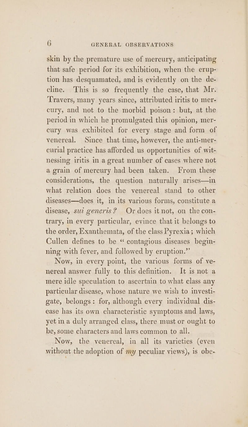 skin by the premature use of mercury, anticipating that safe period for its exhibition, when the erup- tion has desquamated, and is evidently on the de- cline. This is so frequently the case, that Mr. Travers, many years since, attributed iritis to mer- cury, and not to the morbid poison: but, at the period in which he promulgated this opinion, mer- cury was exhibited for every stage and form of venereal. Since that time, however, the anti-mer- curial practice has afforded us opportunities of wit- nessing iritis in a great number of cases where not a grain of mercury had been taken. Irom these considerations, the question naturally arises—in what relation does the venereal stand to other diseases—does it, in its various forms, constitute a disease, suz generis? Or does it not, on the con- trary, in every particular, evince that it belongs to the order, Exanthemata, of the class Pyrexia; which Cullen defines to be “ contagious diseases begin- ning with fever, and followed by eruption.” Now, in every point, the various forms of ve- nereal answer fully to this definition. It is not a mere idle speculation to ascertain to what class any particular disease, whose nature we wish to investi- gate, belongs: for, although every individual dis- ease has its own characteristic symptoms and laws, yet ina duly arranged class, there must or ought to be, some characters and laws common to all. Now, the venereal, in all its varieties (even without the adoption of my peculiar views), is obe-