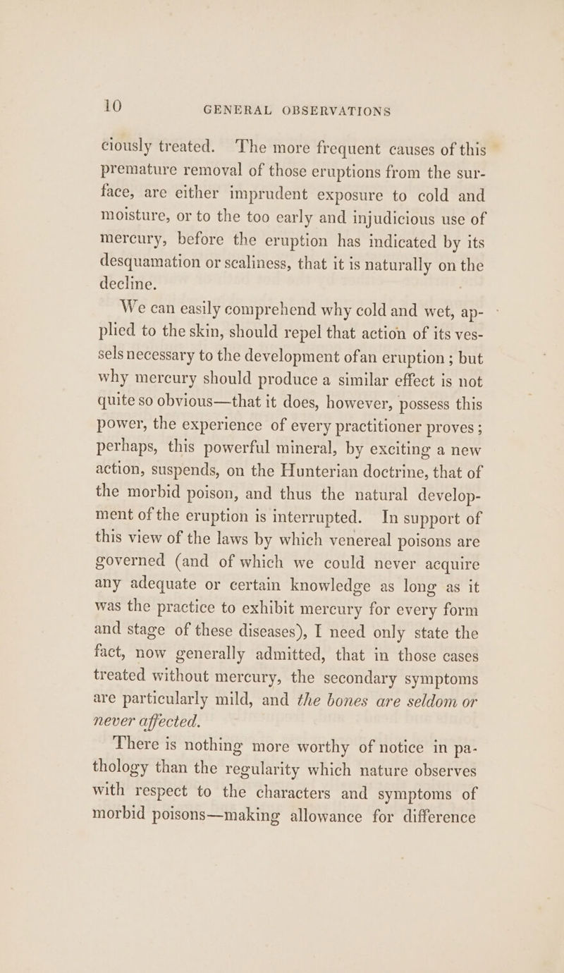 ciously treated. The more frequent causes of this premature removal of those eruptions from the sur- face, are either imprudent exposure to cold and moisture, or to the too early and injudicious use of mercury, before the eruption has indicated by its desquamation or scaliness, that it is naturally on the decline. | We can easily comprehend why cold and wet, ap- pled to the skin, should repel that action of its ves- sels necessary to the development ofan eruption ; but why mercury should produce a similar effect is not quite so obvious—that it does, however, possess this power, the experience of every practitioner proves ; perhaps, this powerful mineral, by exciting a new action, suspends, on the Hunterian doctrine, that of the morbid poison, and thus the natural develop- ment of the eruption is interrupted. In support of this view of the laws by which venereal poisons are governed (and of which we could never acquire any adequate or certain knowledge as long as it was the practice to exhibit mercury for every form and stage of these diseases), I need only state the fact, now generally admitted, that in those cases treated without mercury, the secondary symptoms are particularly mild, and the bones are seldom or never affected. There is nothing more worthy of notice in pa- thology than the regularity which nature observes with respect to the characters and symptoms of morbid poisons—making allowance for difference