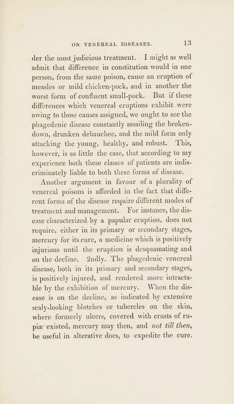 der the most judicious treatment. I might as well admit that difference in constitution would in one person, from the same poison, cause an eruption of measles or mild chicken-pock, and in another the worst form of confluent small-pock. But if these differences which venereal eruptions exhibit were owing to those causes assigned, we ought to see the phagedenic disease constantly assailing the broken- down, drunken debauchee, and the mild form only attacking the young, healthy, and robust. ‘This, however, is so little the case, that according to my experience both these classes of patients are indis- criminately liable to both these forms of disease. Another argument in favour of a plurality of venereal poisons is afforded in the fact that diffe- rent forms of the disease require different modes of treatment and management. For instance, the dis- ease characterized by a papular eruption, does not require, either in its primary or secondary stages, mercury for its cure, a medicine which 1s positively injurious until the eruption is desquamating and on the decline. 2ndly. The phagedenic venereal disease, both in its primary and secondary stages, is positively injured, and rendered more intracta- ble by the exhibition of mercury. When the dis- ease is on the decline, as indicated by extensive scaly-looking blotches or tubercles on the skin, where formerly ulcers, covered with crusts of ru- pie “existed, mercury may then, and not till then, be useful in alterative does, to expedite the cure.