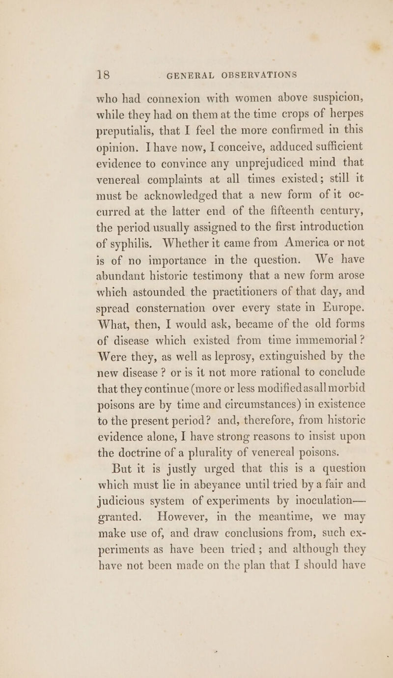 who had connexion with women above suspicion, while they had on them at the time crops of herpes preputialis, that I feel the more confirmed in this opinion. Ihave now, I conceive, adduced sufficient evidence to convince any unprejudiced mind. that venereal complaints at all times existed ; still it must be acknowledged that a new form of it oc- curred at the latter end of the fifteenth century, the period usually assigned to the first introduction of syphilis. Whether it came from America or not is of no importance in the question. We have abundant historic testimony that a new form arose which astounded the practitioners of that day, and spread consternation over every state in Europe. What, then, I would ask, became of the old forms of disease which existed from time immemorial ? Were they, as well as leprosy, extinguished by the new disease ? or is it not more rational to conclude that they continue (more or less modifiedasall morbid poisons are by time and circumstances) in existence to the present period? and, therefore, from historic evidence alone, I have strong reasons to insist upon the doctrine of a plurality of venereal poisons. But it is justly urged that this is a question which must lie in abeyance until tried by a fair and judicious system of experiments by inoculation— granted. However, in the meantime, we may make use of, and draw conclusions from, such ex- periments as have been tried; and although they have not been made on the plan that I should have