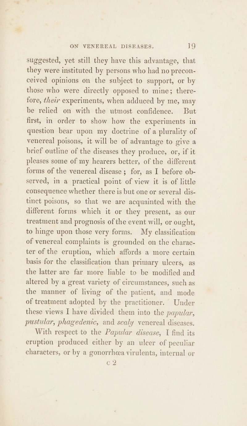 suggested, yet still they have this advantage, that they were instituted by persons who had no precon- ceived opinions on the subject to support, or by those who were directly opposed to mine; there- fore, their experiments, when adduced by me, may be relied on with the utmost confidence. But first, in order to show how the experiments in question bear upon my doctrine of a plurality of venereal poisons, it will be of advantage to give a brief outline of the diseases they produce, or, if it pleases some of my hearers better, of the different forms of the venereal disease ; for, as I before ob- served, in a practical point of view it is of little consequence whether there is but one or several dis- tinct poisons, so that we are acquainted with the different forms which it or they present, as our treatment and prognosis of the event will, or ought, to hinge upon those very forms. My classification of venereal complaints is grounded on the charac- ter of the eruption, which affords a more certain basis for the classification than primary ulcers, as the latter are far more liable to be modified and altered by a great variety of circumstances, such as the manner of living of the patient, and mode of treatment adopted by the practitioner. Under these views I have divided them into the papular, pustular, phagedenic, and scaly venereal diseases. With respect to the Papular disease, I find its eruption produced either by an ulcer of peculiar characters, or by a gonorrheea virulenta, internal or c2