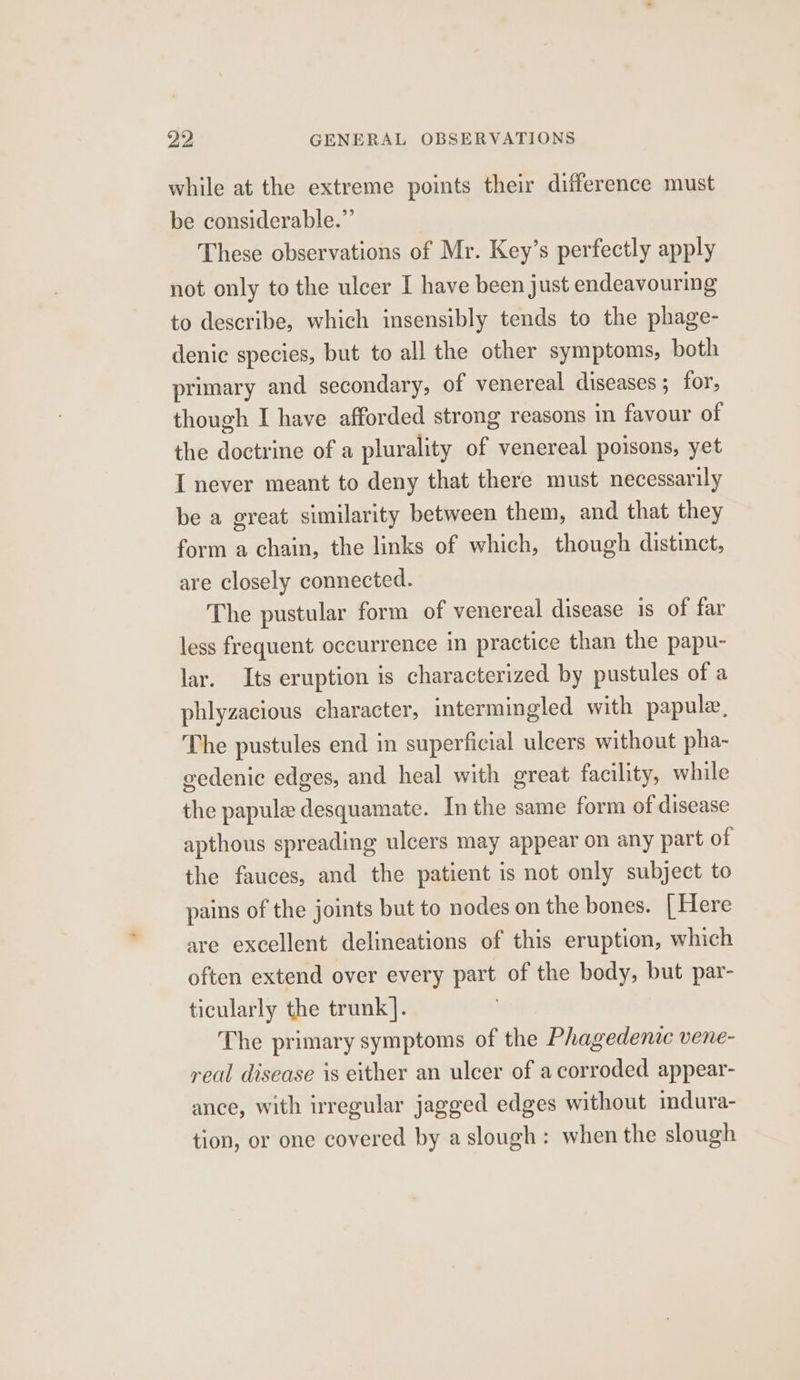 while at the extreme points their difference must be considerable.” These observations of Mr. Key’s perfectly apply not only to the ulcer I have been just endeavouring to describe, which insensibly tends to the phage- denic species, but to all the other symptoms, both primary and secondary, of venereal diseases ; for, though I have afforded strong reasons in favour of the doctrine of a plurality of venereal poisons, yet I never meant to deny that there must necessarily be a great similarity between them, and that they form a chain, the links of which, though distinct, are closely connected. The pustular form of venereal disease is of far less frequent occurrence in practice than the papu- lar. Its eruption is characterized by pustules of a phlyzacious character, intermingled with papule, The pustules end in superficial ulcers without pha- eedenic edges, and heal with great facility, while the papule desquamate. In the same form of disease apthous spreading ulcers may appear on any part of the fauces, and the patient is not only subject to pains of the joints but to nodes on the bones. [Here are excellent delineations of this eruption, which often extend over every part of the body, but par- ticularly the trunk]. | The primary symptoms of the Phagedenic vene- real disease is either an ulcer of a corroded appear- ance, with irregular jagged edges without mdura- tion, or one covered by aslough: when the slough