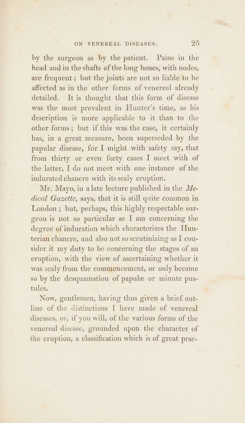 by the surgeon as by the patient. Pains in the head and in the shafts of the long bones, with nodes, are frequent ; but the joints are not so liable to be affected as in the other forms of venereal already detailed. It is thought that this form of disease was the most prevalent in Hunter’s time, as his description is more applicable to it than to the other forms; but if this was the case, it certainly has, in a great measure, been superseded by the papular disease, for I might with safety say, that from thirty or even forty cases I meet with of the latter, I do not meet with one instance of the indurated chancre with its scaly eruption. Mr. Mayo, in a late lecture published in the Me- dical Gazette, says, that it is still quite common in London ; but, perhaps, this highly respectable sur- geon is not so particular as I am concerning the degree of induration which characterizes the Hun- terian chancre, and also not so scrutinizing as I con- sider it my duty to be concerning the stages of an eruption, with the view of ascertainimg whether it was scaly from the commencement, or only became so by the desquamation of papule or minute pus- tules. Now, gentlemen, having thus given a brief out- line of the distinctions I have made of venereal diseases, or, if you will, of the various forms of the venereal disease, grounded upon the character of the eruption, a classification which is of great prac-