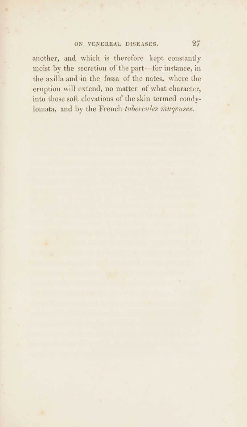 another, and which is therefore kept constantly moist by the secretion of the part—for instance, in the axilla and in the fossa of the nates, where the eruption will extend, no matter of what character, into those soft elevations of the skin termed condy- lomata, and by the French ¢uberceules muqeuses.