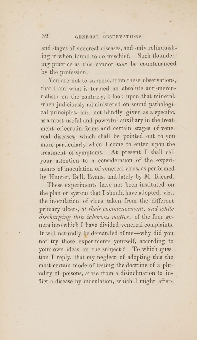 and stages of venereal diseases, and only relinquish- ing it when found to do mischief. Such flounder- ing practice as this cannot now be countenanced by the profession. You are not to suppose, from these observations, that Iam what is termed an absolute anti-mercu- rialist; on the contrary, [ look upon that mineral, when judiciously administered on sound pathologi- cal principles, and not blindly given as a specific, asa most useful and powerful auxiliary in the treat- ment of certain forms and certain stages of vene- real diseases, which shall be pointed out to you more particularly when I come to enter upon the treatment of symptoms. At present I shall call your attention to a consideration of the experi- ments of inoculation of venereal virus, as performed by Hunter, Bell, Evans, and lately by M. Ricord. These experiments have not been instituted on the plan or system that I should have adopted, viz., the inoculation of virus taken from the different primary ulcers, at their commencement, and while discharging thin ichorous matter, of the four ge- nera into which I have divided venereal complaints. It will naturally he demanded of me—why did you not try those experiments yourself, according to your own ideas on the subject? ‘To which ques- tion I reply, that my neglect of adopting this the most certain mode of testing the doctrine of a plu- rality of poisons, arose from a disinclination to in-_