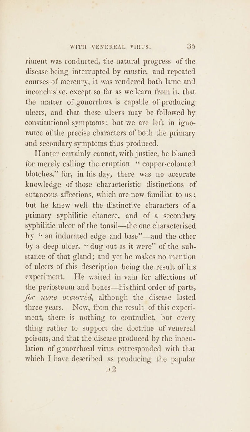 riment was conducted, the natural progress of the disease being interrupted by caustic, and repeated courses of mercury, it was rendered both lame and inconclusive, except so far as we learn from it, that the matter of gonorrhoea is capable of producing ulcers, and that these ulcers may be followed by constitutional symptoms; but we are left in igno- rance of the precise characters of both the primary and secondary symptoms thus produced. Hunter certainly cannot, with justice, be blamed for merely calling the eruption ‘ copper-coloured blotches,” for, in his day, there was no accurate knowledge of those characteristic distinctions of cutaneous affections, which are now familiar to us; but he knew well the distinctive characters of a primary syphilitic chancre, and of a secondary syphilitic ulcer of the tonsil—the one characterized by “an indurated edge and base’’—and the other by a deep ulcer, “ dug out as it were”’ of the sub- stance of that gland; and yet he makes no mention of ulcers of this description being the result of his experiment. He waited in vain for affections of the periosteum and bones—his third order of parts, for none occurred, although the disease lasted three years. Now, from the result of this experi- ment, there is nothing to contradict, but every thing rather to support the doctrine of venereal poisons, and that the disease produced by the inocu- lation of gonorrhceal virus corresponded with that which I have described as producing the papular D2