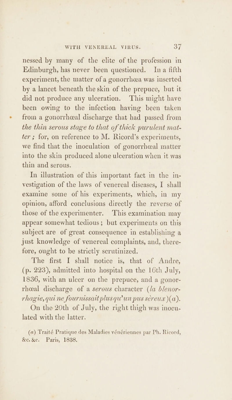 nessed by many of the elite of the profession in Edinburgh, has never been questioned. Ina fifth experiment, the matter of a gonorrhoea was inserted by a lancet beneath the skin of the prepuce, but it did not produce any ulceration. This might have been owing to the infection having been taken from a gonorrhceal discharge that had passed from the thin serous stage to that of thick purulent mat- ter ; for, on reference to M. Ricord’s experiments, we find that the inoculation of gonorrhceal matter into the skin produced alone ulceration when it was thin and serous. In illustration of this important fact in the in- vestigation of the laws of venereal diseases, I shall examine some of his experiments, which, in my opinion, afford conclusions directly the reverse of those of the experimenter. This examination may appear somewhat tedious; but experiments on this subject are of great consequence in establishing a just knowledge of venereal complaints, and, there- fore, ought to be strictly scrutinized. The first I shall notice is, that of Andre, (p. 223), admitted into hospital on the 16th July, 1836, with an ulcer on the prepuce, and a gonor- rheeal discharge of a serous character (la blenor- rhagie, qui ne fournissait plus qu’un pus sereus )(a). On the 20th of July, the mght thigh was inocu- lated with the latter. (a) Traité Pratique des Maladies vénériennes par Ph. Ricord, &amp;c.&amp;e. Paris, 1838.