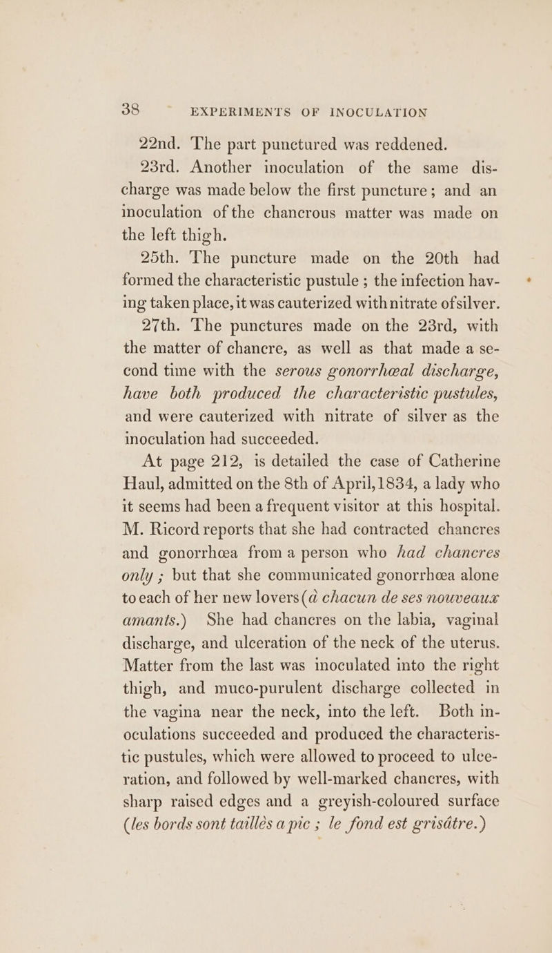 22nd. ‘The part punctured was reddened. 23rd. Another inoculation of the same dis- charge was made below the first puncture; and an moculation of the chancrous matter was made on the left thigh. 25th. The puncture made on the 20th had formed the characteristic pustule ; the infection hav- ing taken place, it was cauterized with nitrate ofsilver. 27th. The punctures made on the 23rd, with the matter of chancre, as well as that made a se- cond time with the serous gonorrheal discharge, have both produced the characteristic pustules, and were cauterized with nitrate of silver as the moculation had succeeded. At page 212, is detailed the case of Catherine Haul, admitted on the 8th of April, 1834, a lady who it seems had been a frequent visitor at this hospital. M. Ricord reports that she had contracted chancres and gonorrhcea froma person who had chancres only ; but that she communicated gonorrheea alone to each of her new lovers(d chacun de ses nouveaux amants.) She had chancres on the labia, vaginal discharge, and ulceration of the neck of the uterus. Matter from the last was inoculated into the right thigh, and muco-purulent discharge collected in the vagina near the neck, into the left. Both in- oculations succeeded and produced the characteris- tic pustules, which were allowed to proceed to ulce- ration, and followed by well-marked chancres, with sharp raised edges and a greyish-coloured surface (les bords sont tailles a pic ; le fond est grisdtre.)