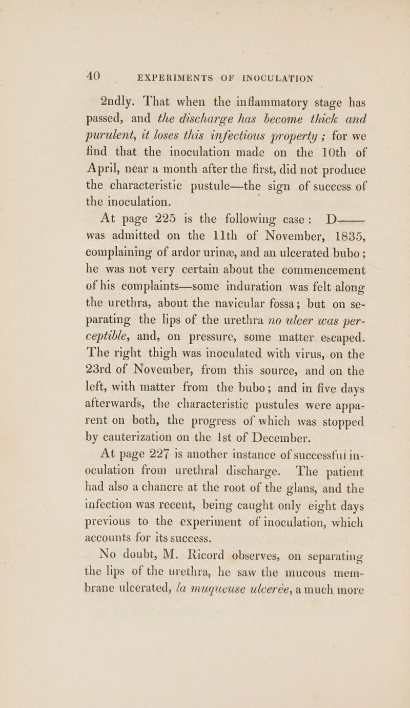 2ndly. That when the inflammatory stage has passed, and the discharge has become thick and purulent, it loses this infectious property ; for we find that the inoculation made on the 10th of April, near a month after the first, did not produce the characteristic pustule—the sign of success of the inoculation. | At page 225 is the following case: D—— was admitted on the llth of November, 1835, complaining of ardor urine, and an ulcerated bubo ; he was not very certain about the commencement of his complaints—some induration was felt along the urethra, about the navicular fossa; but on se- parating the lips of the urethra no ulcer was per- ceptible, and, on pressure, some matter escaped. The right thigh was inoculated with virus, on the 23rd of November, from this source, and on the left, with matter from the bubo; and in five days afterwards, the characteristic pustules were appa- rent on both, the progress of which was stopped by cauterization on the Ist of December. At page 227 is another instance of successfui in- oculation from urethral discharge. The patient had also a chancre at the root of the glans, and the infection was recent, being caught only eight days previous to the experiment of inoculation, which accounts for its success. No doubt, M. Ricord observes, on separating the lips of the urethra, he saw the mucous mem- brane ulcerated, /a muqueuse ulcerée, a much more