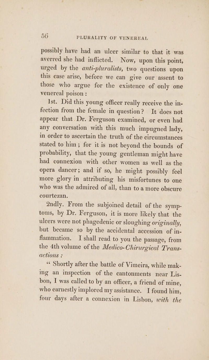 possibly have had an ulcer similar to that it was averred she had inflicted. Now, upon this point, urged by the anti-pluralists, two questions upon this case arise, before we can give our assent to those who argue for the existence of only one venereal poison : Ist. Did this young officer really receive the in- fection from the female in question? It does not appear that Dr. Ferguson examined, or even had any conversation with this much impugned lady, in order to ascertain the truth of the circumstances stated to him; for it is not beyond the bounds of probability, that the young gentleman might have had connexion with other women as well as the opera dancer; and if so, he might possibly feel more glory in attributing his misfortunes to one who was the admired of all, than to a more obscure courtezan. 2ndly. From the subjoined detail of the symp- toms, by Dr. Ferguson, it is more likely that the ulcers were not phagedenic or sloughing originally, but became so by the accidental accession of in- flammation. I shall read to you the passage, from the 4th volume of the Medico-Chirurgical Trans- actions : “¢ Shortly after the battle of Vimeira, while mak- ing an inspection of the cantonments near Lis- bon, I was called to by an officer, a friend of mine, who earnestly implored my assistance. I found him, four days after a connexion in Lisbon, with the