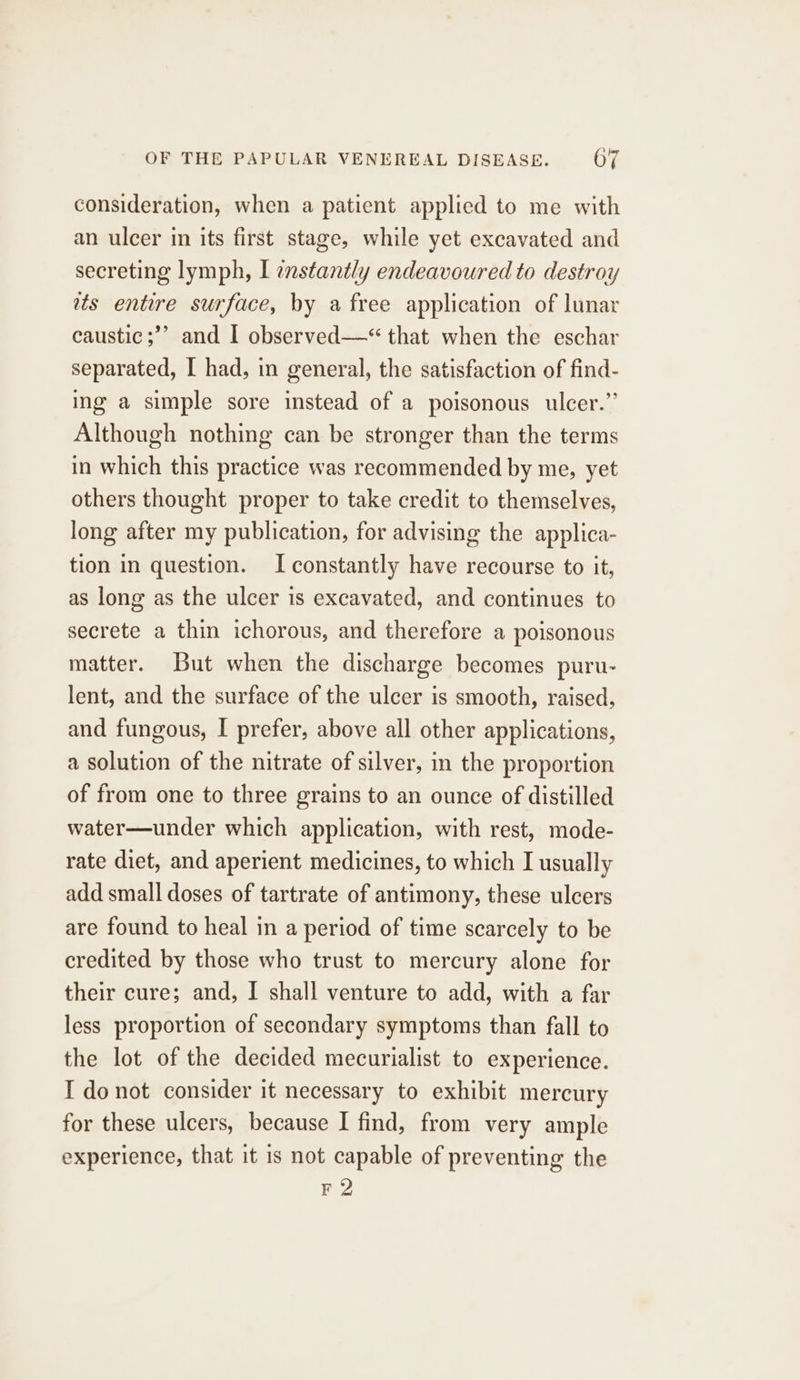 consideration, when a patient applied to me with an ulcer in its first stage, while yet excavated and secreting lymph, I enstantly endeavoured to destroy ats entire surface, by a free application of lunar caustic ;’’ and I observed—*“ that when the eschar separated, I had, in general, the satisfaction of find- ing a simple sore instead of a poisonous ulcer.’’ Although nothing can be stronger than the terms in which this practice was recommended by me, yet others thought proper to take credit to themselves, long after my publication, for advising the applica- tion in question. I constantly have recourse to it, as long as the ulcer is excavated, and continues to secrete a thin ichorous, and therefore a poisonous matter. But when the discharge becomes puru- lent, and the surface of the ulcer is smooth, raised, and fungous, I prefer, above all other applications, a solution of the nitrate of silver, in the proportion of from one to three grains to an ounce of distilled water—under which application, with rest, mode- rate diet, and aperient medicines, to which I usually add small doses of tartrate of antimony, these ulcers are found to heal in a period of time scarcely to be credited by those who trust to mercury alone for their cure; and, I shall venture to add, with a far less proportion of secondary symptoms than fall to the lot of the decided mecurialist to experience. I donot consider it necessary to exhibit mercury for these ulcers, because I find, from very ample experience, that it is not capable of preventing the F2