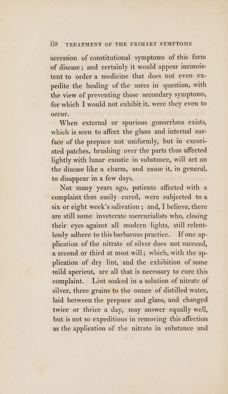 accession of constitutional symptoms of this form of disease; and certainly it would appear inconsis- tent to order a medicine that does not even ex- pedite the healing of the sores in question, with the view of preventing those secondary symptoms, for which I would not exhibit it, were they even to occur. When external or spurious gonorrhcea exists, which is seen to affect the glans and internal sur- face of the prepuce not uniformly, but in excori- ated patches, brushing over the parts thus affected lightly with lunar caustic in substance, will act on the disease like a charm, and cause it, in general, to disappear in a few days. Not many years ago, patients affected with a complaint thus easily cured, were subjected toa six or eight week’s salivation ; and, I believe, there are still some inveterate mercurialists who, closing their eyes against all modern lights, still relent- lessly adhere to this barbarous practice. If one ap- plication of the nitrate of silver does not succeed, a second or third at most will; which, with the ap- plication of dry lint, and the exhibition of some mild aperient, are all that is necessary to cure this complaint. Lint soaked in a solution of nitrate of silver, three grains to the ounce of distilled water, laid between the prepuce and glans, and changed twice or thrice a day, may answer equally well, but is not so expeditious in removing this affection as the application of the nitrate in substance and