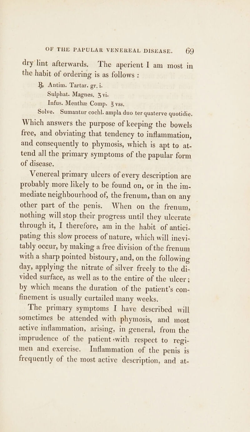 dry lint afterwards. The aperient I am most in the habit of ordering is as follows : BR, Antim. Tartar. gr, i. Sulphat. Magnes, 3 vi. Infus. Menthe Comp. 3 yss. Solve. Sumantur cochl. ampla duo ter quaterve quotidie. Which answers the purpose of keeping the bowels free, and obviating that tendency to inflammation, and consequently to phymosis, which is apt to at- tend all the primary symptoms of the papular form of disease. Venereal primary ulcers of every description are probably more likely to be found on, or in the im- mediate neighbourhood of, the frenum, than on any other part of the penis. When on the frenum, nothing will stop their progress until they ulcerate through it, I therefore, am in the habit of antici- pating this slow process of nature, which will inevi- tably occur, by making a free division of the frenum with a sharp pointed bistoury, and, on the following day, applying the nitrate of silver freely to the di- vided surface, as well as to the entire of the ulcer ; by which means the duration of the patient’s con- finement is usually curtailed many weeks. The primary symptoms I have described will sometimes be attended with phymosis, and most active inflammation, arising, in general, from the imprudence of the patient «with respect to regi- men and exercise. Inflammation of the penis is frequently of the most active description, and at-