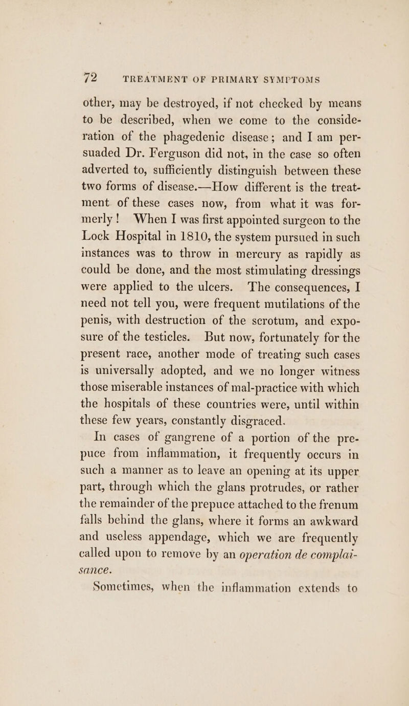 other, may be destroyed, if not checked by means to be described, when we come to the conside- ration of the phagedenic disease; and I am per- suaded Dr. Ferguson did not, in the case so often adverted to, sufficiently distinguish between these two forms of disease.—How different is the treat- ment. of these cases now, from what it was for- merly! When I was first appointed surgeon to the Lock Hospital in 1810, the system pursued in such instances was to throw in mercury as rapidly as could be done, and the most stimulating dressings were applied to the ulcers. The consequences, I need not tell you, were frequent mutilations of the penis, with destruction of the scrotum, and expo- sure of the testicles. But now, fortunately for the present race, another mode of treating such cases is universally adopted, and we no longer witness those miserable instances of mal-practice with which the hospitals of these countries were, until within these few years, constantly disgraced. In cases of gangrene of a portion of the pre- puce from inflammation, it frequently occurs in such a manner as to leave an opening at its upper part, through which the glans protrudes, or rather the remainder of the prepuce attached to the frenum falls behind the glans, where it forms an awkward and useless appendage, which we are frequently called upon to remove by an operation de complai- sance. Sometimes, when the inflammation extends to