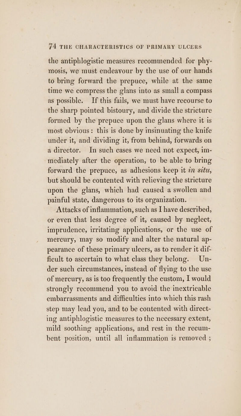 the antiphlogistic measures recommended for phy- mosis, we must endeavour by the use of our hands to bring forward the prepuce, while at the same time we compress the glans into as small a compass as possible. If this fails, we must have recourse to the sharp pointed bistoury, and divide the stricture formed by the prepuce upon the glans where it is most obvious: this is done by insinuating the knife under it, and dividing it, from behind, forwards on a director. In such cases we need not expect, im- mediately after the operation, to be able to bring forward the prepuce, as adhesions keep it 27 széz, but should be contented with relieving the stricture upon the glans, which had caused a swollen and painful state, dangerous to its organization. Attacks of inflammation, such as I have described, or even that less degree of it, caused by neglect, imprudence, irritating applications, or the use of mercury, may so modify and alter the natural ap- pearance of these primary ulcers, as to render it dif- ficult to ascertain to what class they belong. Un- der such circumstances, instead of flying to the use of mercury, as is too frequently the custom, I would strongly recommend you to avoid the inextricable embarrassments and difficulties into which this rash step may lead you, and to be contented with direct- ing antiphlogistic measures to the necessary extent, mild soothing applications, and rest in the recum- bent position, until all inflammation is removed ;