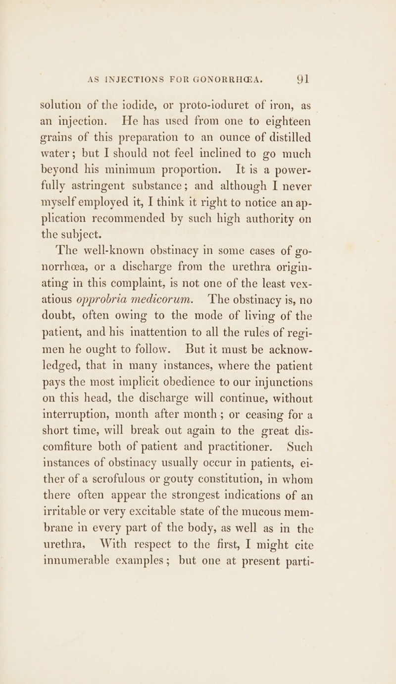 solution of the iodide, or proto-ioduret of iron, as_ an injection. He has used from one to eighteen grains of this preparation to an ounce of distilled water ; but I should not feel inclined to go much beyond his minimum proportion. It is a power- fully astringent substance; and although I never myself employed it, I think it right to notice an ap- plication recommended by such high authority on the subject. The well-known obstinacy in some cases of go- norrheea, or a discharge from the urethra origin- ating in this complaint, is not one of the least vex- atious opprobria medicorum. ‘The obstinacy is, no doubt, often owing to the mode of living of the patient, and his mattention to all the rules of regi- men he ought to follow. But it must be acknow- ledged, that in many instances, where the patient pays the most implicit obedience to our injunctions on this head, the discharge will continue, without interruption, month after month; or ceasing for a short time, will break out again to the great dis- comfiture both of patient and practitioner. Such instances of obstinacy usually occur in patients, ei- ther of a scrofulous or gouty constitution, in whom there often appear the strongest indications of an irritable or very excitable state of the mucous mem- brane in every part of the body, as well as in the urethra, With respect to the first, I might cite innumerable examples; but one at present parti-