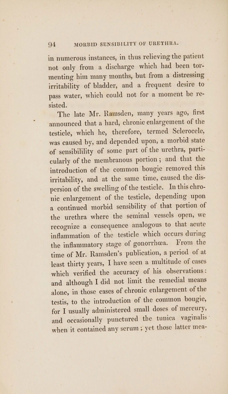 in numerous instances, in thus relieving the patient not only from a discharge which had been tor- menting him many months, but from a distressing irritability of bladder, and a frequent desire to. pass water, which could not for a moment be re- sisted. The late Mr. Ramsden, many years ago, first ‘announced that a hard, chronic enlargement of the testicle, which he, therefore, termed Sclerocele, was caused by, and depended upon, a morbid state of sensibilility of some part of the urethra, parti- cularly of the membranous portion ; and that the introduction of the common bougie removed this irritability, and at the same time, caused the dis- persion of the swelling of the testicle. In this chro- nic enlargement of the testicle, depending upon a continued morbid sensibility of that portion of the urethra where the seminal vessels open, we recognize a consequence analogous to that acute inflammation of the testicle which occurs during the inflammatory stage of gonorrhea. From the time of Mr. Ramsden’s publication, a period of at least thirty years, I have seen a multitude of cases which verified the accuracy of his observations : and although | did not limit the remedial means alone, in those cases of chronic enlargement of the testis, to the introduction of the common bougie, for I usually administered small doses of mercury, and occasionally punctured the tunica vaginalis ° when it contained any serum ; yet those latter mea-