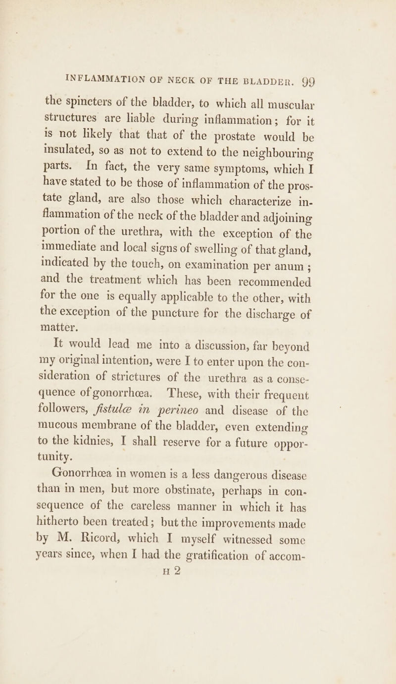 INFLAMMATION OF NECK OF THE BLADDER. 9O9 the spincters of the bladder, to which all muscular structures are liable during inflammation; for it is not likely that that of the prostate would be insulated, so as not to extend to the neighbouring parts. In fact, the very same symptoms, which I have stated to be those of inflammation of the pros- tate gland, are also those which characterize in- flammation of the neck of the bladder and adjoining portion of the urethra, with the exception of the immediate and local signs of swelling of that gland, indicated by the touch, on examination per anum ; and the treatment which has been recommended for the one is equally applicable to the other, with the exception of the puncture for the discharge of matter. It would lead me into a discussion, far beyond my original intention, were I to enter upon the con- sideration of strictures of the urethra as a conse- quence of gonorrhcea. These, with their frequent followers, fistule in perineo and disease of the mucous membrane of the bladder, even extending to the kidnies, I shall reserve for a future oppor- tunity. Gonorrhcea in women is a less dangerous disease than in men, but more obstinate, perhaps in con- sequence of the careless manner in which it has hitherto been treated; but the improvements made by M. Ricord, which I myself witnessed some years since, when I had the gratification of accom- H 2