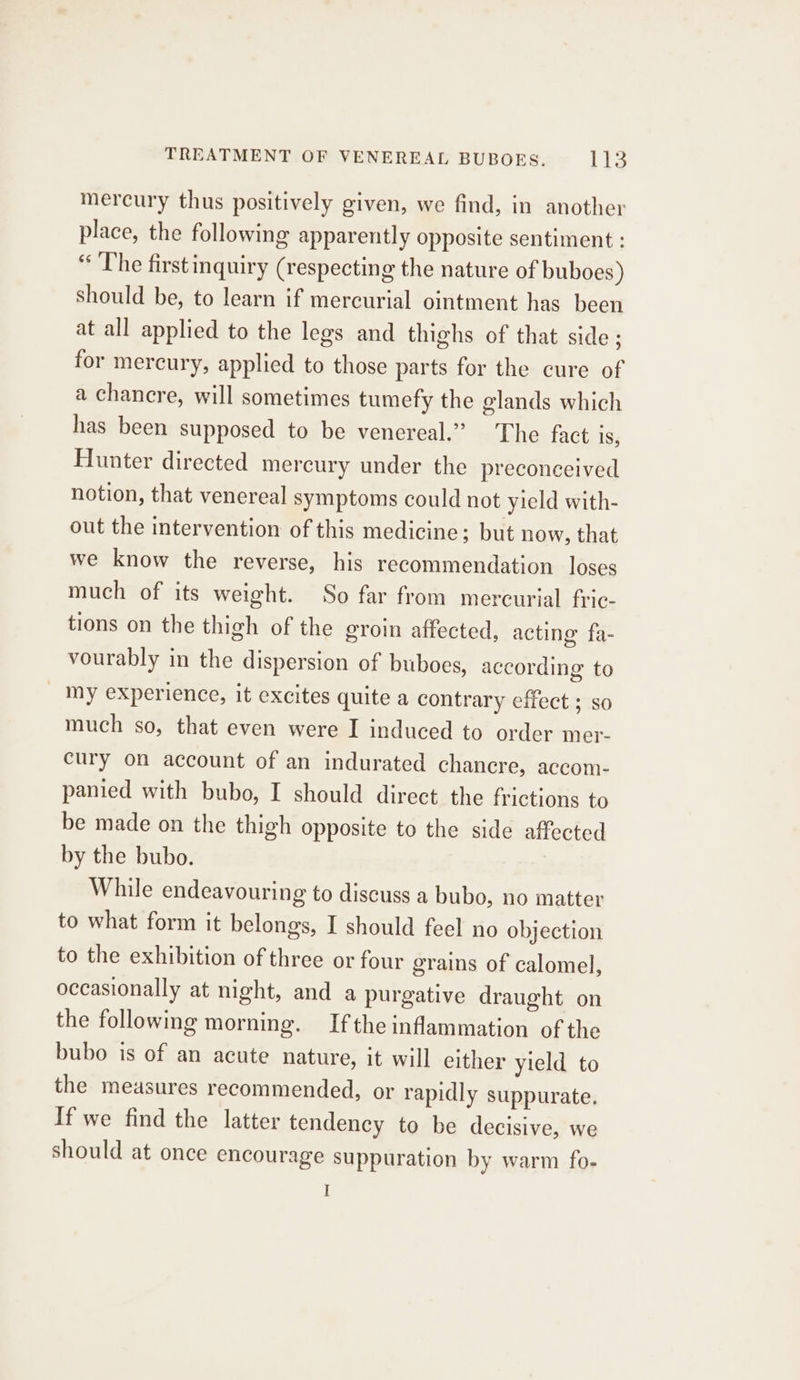 mercury thus positively given, we find, in another place, the following apparently opposite sentiment : “ The firstinquiry (respecting the nature of buboes) should be, to learn if mercurial ointment has been at all applied to the legs and thighs of that side ; for mercury, applied to those parts for the cure of a chancre, will sometimes tumefy the glands which has been supposed to be venereal.” The fact 1S, Hunter directed mercury under the preconceived notion, that venereal symptoms could not yield with- out the intervention of this medicine; but now, that we know the reverse, his recommendation loses much of its weight. So far from mercurial fric- tions on the thigh of the eroim affected, acting’ fa- vourably in the dispersion of buboes, according to _ my experience, it excites quite a contrary effect ; so much so, that even were I induced to order mer- cury on account of an indurated chancre, accom- panied with bubo, I should direct the frictions to be made on the thigh opposite to the side affected by the bubo. While endeavouring to discuss a bubo, no matter to what form it belongs, I should feel no objection to the exhibition of three or four grains of calomel, occasionally at night, and a purgative draught on the following morning. Ifthe inflammation of the bubo is of an acute nature, it will either yield to the measures recommended, or rapidly suppurate. If we find the latter tendency to be decisive, we should at once encourage suppuration by warm fo-