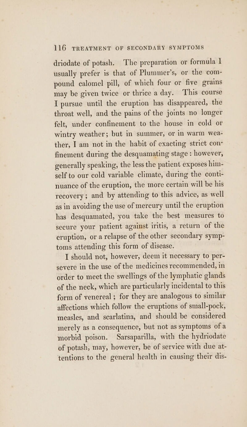 driodate of potash. The preparation or formula I usually prefer 1s that of Plummer’s, or the com- pound calomel pill, of which four or five grains may be given twice or thrice a day. This course I pursue until the eruption has disappeared, the throat well, and the pains of the joints no longer felt, under confinement to the house in cold or wintry weather; but in summer, or in warm wea- ther, I am not in the habit of exacting strict con- finement during the desquamating stage : however, generally speaking, the less the patient exposes him- self to our cold variable climate, during the conti- nuance of the eruption, the more certain will be his recovery; and by attending to this advice, as well as in avoiding the use of mercury until the eruption has desquamated, you take the best measures to secure your patient against iritis, a return of the eruption, or a relapse of the other secondary symp- toms attending this form of disease. I should not, however, deem it necessary to per- severe in the use of the medicines recommended, in order to meet the swellings of the lymphatic glands of the neck, which are particularly incidental to this form of venereal ; for they are analogous to similar affections which follow the eruptions of small-pock, measles, and scarlatina, and should be considered merely as a consequence, but not as symptoms of a morbid poison. Sarsaparilla, with the hydriodate of potash, may, however, be of service with due at- tentions to the general health in causing their dis-