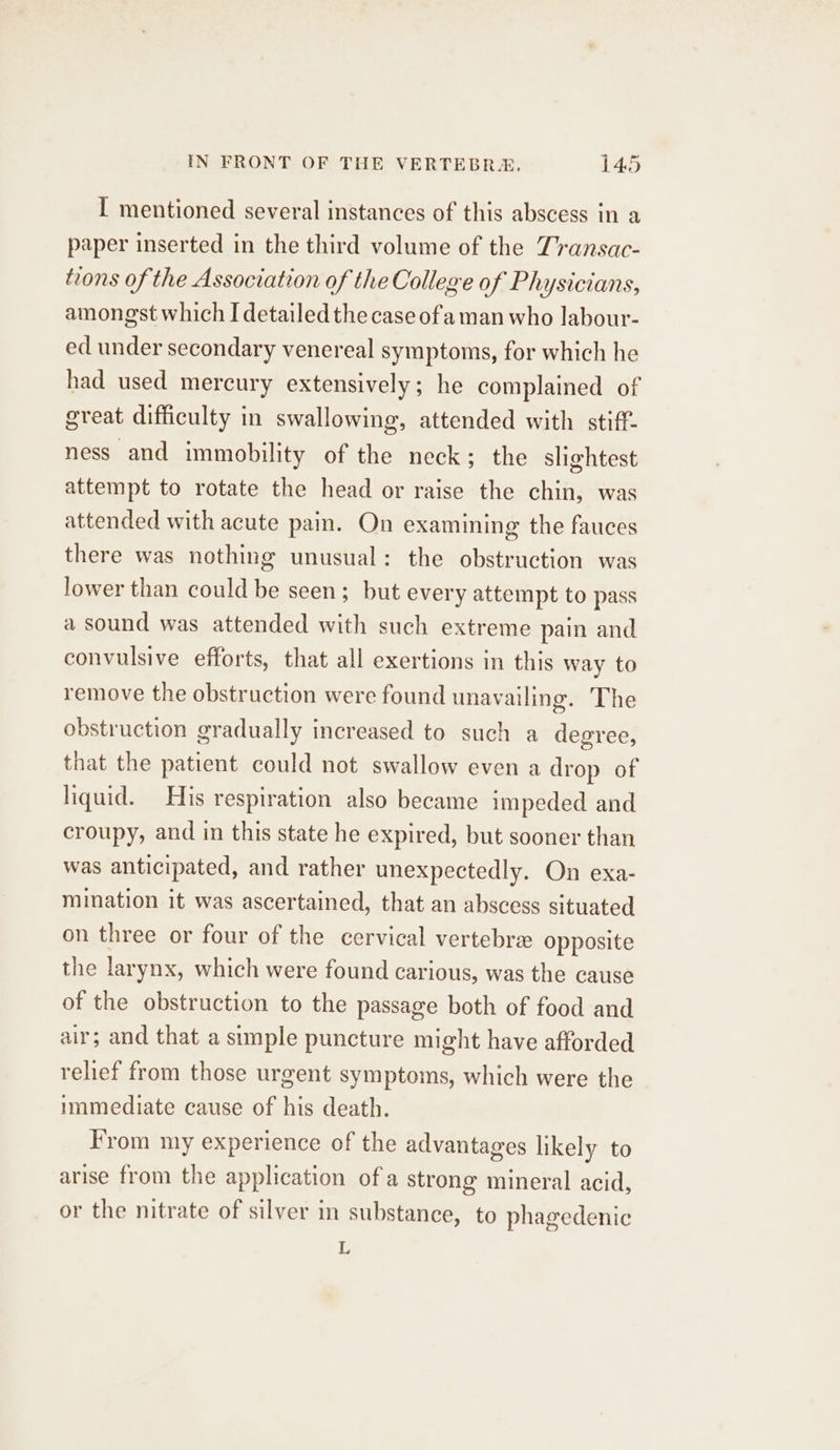 I mentioned several instances of this abscess in a paper inserted in the third volume of the Transac- tions of the Association of the College of Physicians, amongst which I detailed the case ofa man who labour- ed under secondary venereal symptoms, for which he had used mercury extensively; he complained of great difficulty in swallowing, attended with stiff- ness and immobility of the neck; the slightest attempt to rotate the head or raise the chin, was attended with acute pain. On examining the fauces there was nothing unusual: the obstruction was lower than could be seen; but every attempt to pass a sound was attended with such extreme pain and convulsive efforts, that all exertions in this way to remove the obstruction were found unavailing. The obstruction gradually increased to such a degree, that the patient could not swallow even a drop of liquid. His respiration also became impeded and croupy, and in this state he expired, but sooner than was anticipated, and rather unexpectedly. On exa- mination it was ascertained, that an abscess situated on three or four of the cervical vertebra opposite the larynx, which were found carious, was the cause of the obstruction to the passage both of food and air; and that a simple puncture might have afforded relief from those urgent symptoms, which were the immediate cause of his death. From my experience of the advantages likely to arise from the application of a strong mineral acid, or the nitrate of silver in substance, to phagedenic L