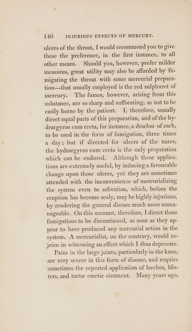 ulcers of the throat, I would recommend you to give these the preference, in the first instance, to all other means. Should you, however, prefer milder measures, great utility may also be afforded by fu- migating the throat with some mercurial prepara- tion—that usually employed is the red sulphuret of mercury. The fumes, however, arising from this substance, are so sharp and suffocating, as not to be easily borne by the patient. I, therefore, usually direct equal parts of this preparation, and of the hy- drargyrus cum creta, for instance, a drachm of each, to be used in the form of fumigation, three times a day; but if directed for ulcers of the nares, the hydrargyrus cum creta is the only preparation which can be endured. Although these applica- tions are extremely useful, by inducing a favourable change upon those ulcers, yet they are sometimes attended with the inconvenience of mercurializing the system even to salivation, which, before the eruption has become scaly, may be highly injurious, by rendering the general disease much more unma- nageable. On this account, therefore, I direct those fumigations to be discontinued, as soon as they ap- pear to have produced any mercurial action in the system. A mercurialist, on the contrary, would re- joice in witnessing an effect which I thus deprecate. Pains in the large joints, particularly in the knee, are very severe in this form of disease, and require sometimes the repeated application of leeches, blis- ters, and tartar emetic omtment. Many years ago,