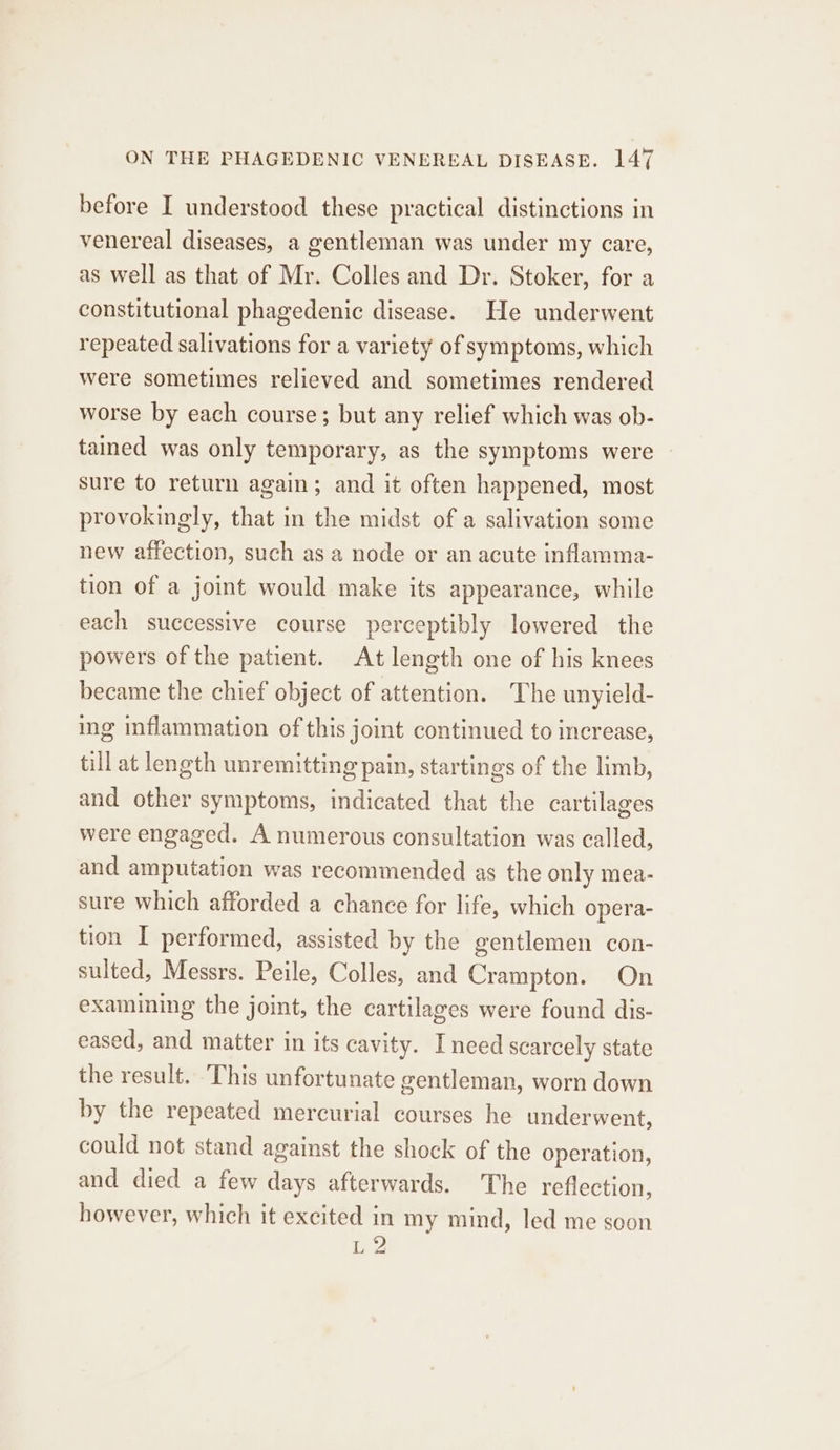 before I understood these practical distinctions in venereal diseases, a gentleman was under my care, as well as that of Mr. Colles and Dr. Stoker, for a constitutional phagedenic disease. He underwent repeated salivations for a variety of symptoms, which were sometimes relieved and sometimes rendered worse by each course; but any relief which was ob- tained was only temporary, as the symptoms were - sure to return again; and it often happened, most provokingly, that in the midst of a salivation some new affection, such as a node or an acute inflamma- tion of a joint would make its appearance, while each successive course perceptibly lowered the powers of the patient. At length one of his knees became the chief object of attention. The unyield- ing inflammation of this joint continued to increase, till at length unremitting pain, startings of the limb, and other symptoms, indicated that the cartilages were engaged. A numerous consultation was called, and amputation was recommended as the only mea- sure which afforded a chance for life, which opera- tion I performed, assisted by the gentlemen con- sulted, Messrs. Peile, Colles, and Crampton. On examining the joint, the cartilages were found dis- eased, and matter in its cavity. Inced scarcely state the result. ‘This unfortunate gentleman, worn down by the repeated mercurial courses he underwent, could not stand against the shock of the operation, and died a few days afterwards. The reflection, however, which it excited in my mind, led me soon ine