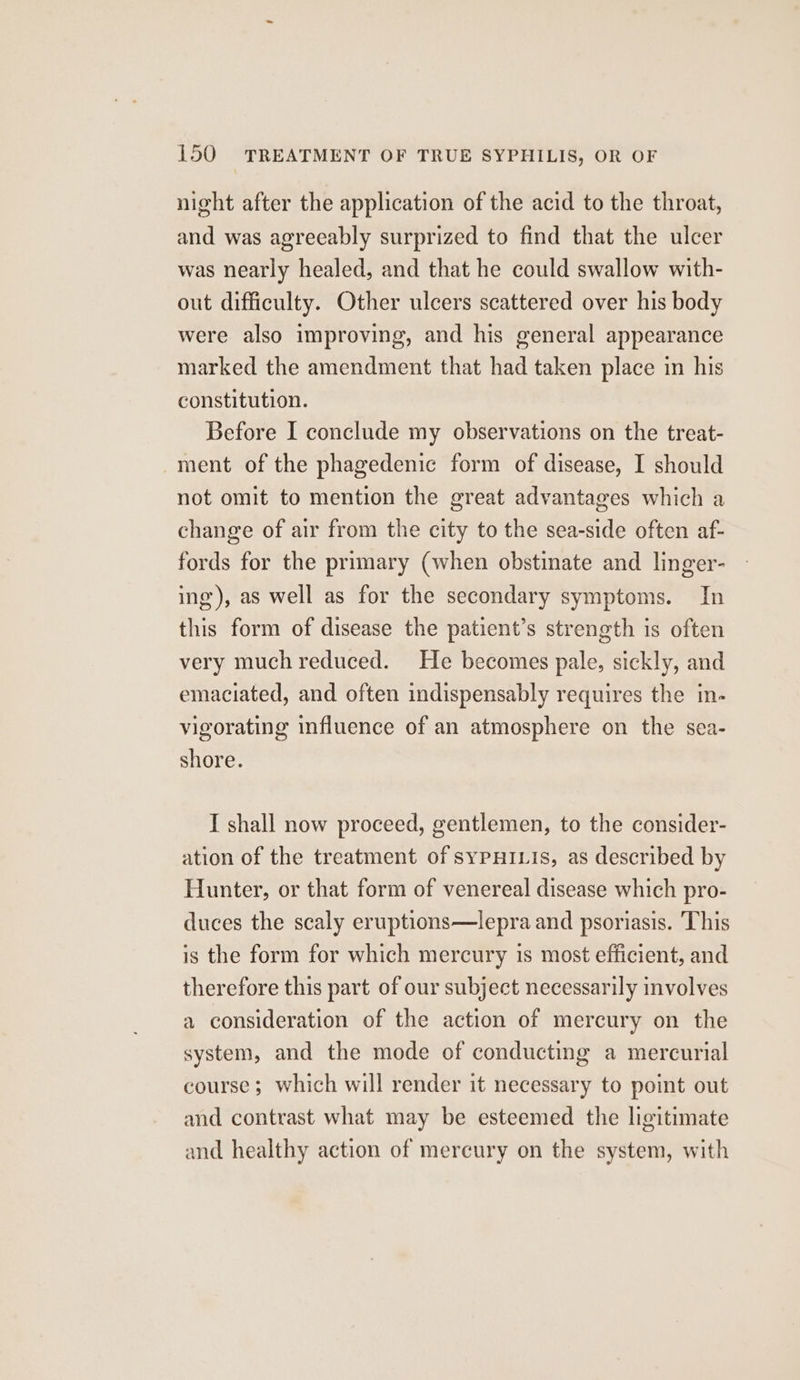 night after the application of the acid to the throat, and was agreeably surprized to find that the ulcer was nearly healed, and that he could swallow with- out difficulty. Other ulcers scattered over his body were also improving, and his general appearance marked the amendment that had taken place in his constitution. Before I conclude my observations on the treat- ment of the phagedenic form of disease, I should not omit to mention the great advantages which a change of air from the city to the sea-side often af- fords for the primary (when obstinate and linger- ing’), as well as for the secondary symptoms. In this form of disease the patient’s strength is often very much reduced. He becomes pale, sickly, and emaciated, and often indispensably requires the in- vigorating influence of an atmosphere on the sea- shore. I shall now proceed, gentlemen, to the consider- ation of the treatment of sypHILis, as described by Hunter, or that form of venereal disease which pro- duces the scaly eruptions—lepra and psoriasis. This is the form for which mercury is most efficient, and therefore this part of our subject necessarily involves a consideration of the action of mercury on the system, and the mode of conducting a mercurial course; which will render it necessary to point out and contrast what may be esteemed the ligitimate and healthy action of mercury on the system, with