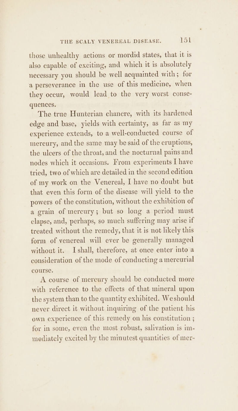 THE SCALY VENEREAL DISEASE. Rau! those unhealthy actions or mordid states, that it is also capable of exciting, and which it is absolutely necessary you should be well acquainted with; for a perseverance in the use of this medicine, when they occur, would lead to the very worst conse- quences. The true Hunterian chancre, with its hardened edge and base, yields with certainty, as far as my experience extends, to a well-conducted course of mercury, and the same may be said of the eruptions, the ulcers of the throat, and the nocturnal pains and nodes which it occasions. From experiments I have tried, two of which are detailed in the second edition of my work on the Venereal, I have no doubt but that even this form of the disease will yield to the powers of the constitution, without the exhibition of a grain of mercury; but so long a period must elapse, and, perhaps, so much suffering may arise if treated without the remedy, that it is not likely this form of venereal will ever be generally managed without it. Ishall, therefore, at once enter into a consideration of the mode of conducting a mercurial course. A course of mercury should be conducted more with reference to the effects of that mineral upon the system than to the quantity exhibited. Weshould never direct it without inquiring of the patient his own experience of this remedy on his constitution ; for in some, even the most robust, salivation 1s im- mediately excited by the minutest quantities of mer-