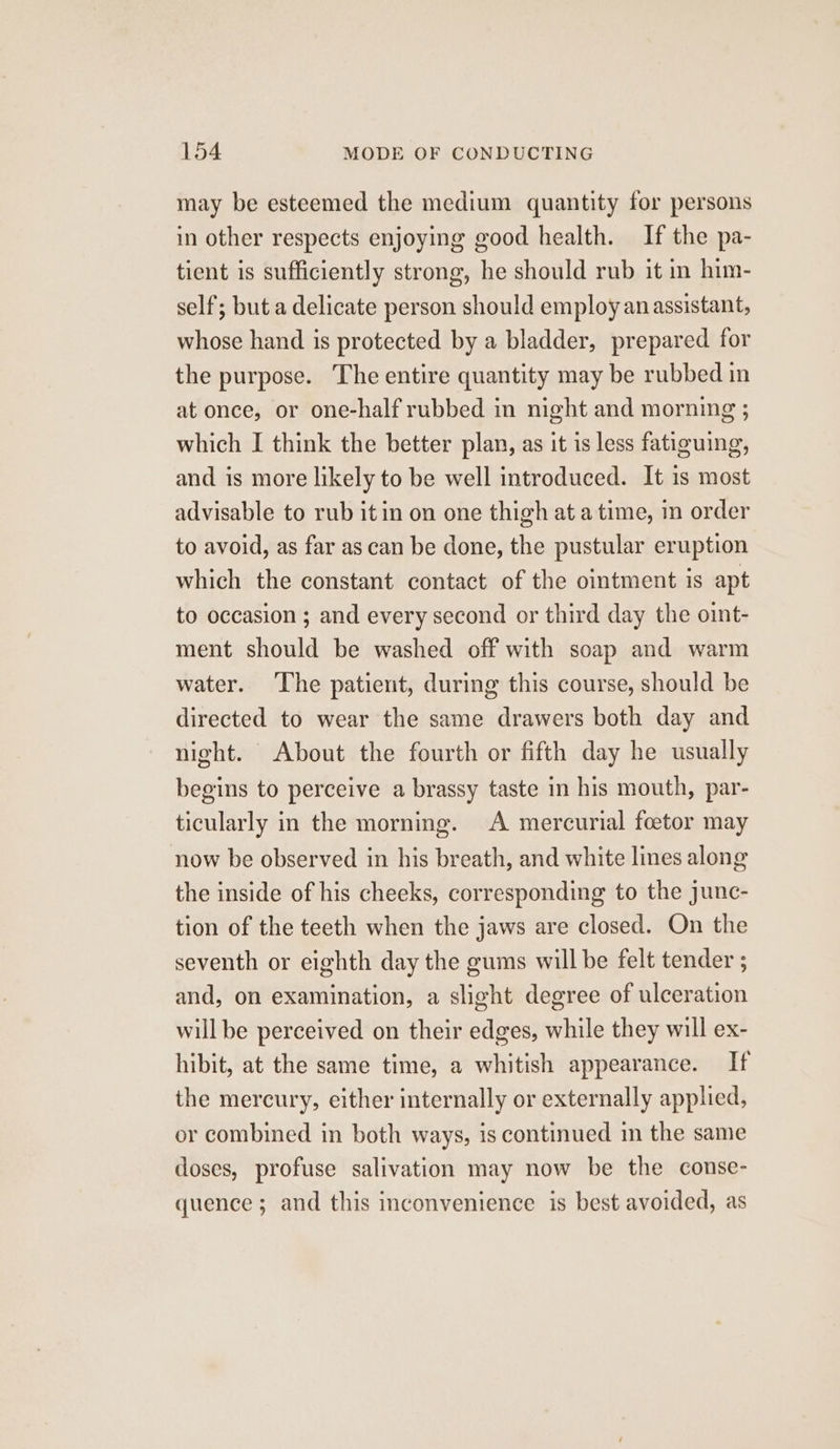 may be esteemed the medium quantity for persons in other respects enjoying good health. If the pa- tient is sufficiently strong, he should rub it in him- self; but a delicate person should employ an assistant, whose hand is protected by a bladder, prepared for the purpose. The entire quantity may be rubbed in at once, or one-half rubbed in night and morning ; which I think the better plan, as it is less fatiguing, and is more likely to be well introduced. It is most advisable to rub it in on one thigh at a time, in order to avoid, as far as can be done, the pustular eruption which the constant contact of the ointment is apt to occasion ; and every second or third day the oint- ment should be washed off with soap and warm water. ‘The patient, during this course, should be directed to wear the same drawers both day and night. About the fourth or fifth day he usually begins to perceive a brassy taste in his mouth, par- ticularly in the morning. A mercurial foetor may now be observed in his breath, and white lines along the inside of his cheeks, corresponding to the junc- tion of the teeth when the jaws are closed. On the seventh or eighth day the gums will be felt tender ; and, on examination, a slight degree of ulceration will be perceived on their edges, while they will ex- hibit, at the same time, a whitish appearance. If the mercury, either internally or externally applied, or combined in both ways, is continued in the same doses, profuse salivation may now be the conse- quence ; and this inconvenience is best avoided, as