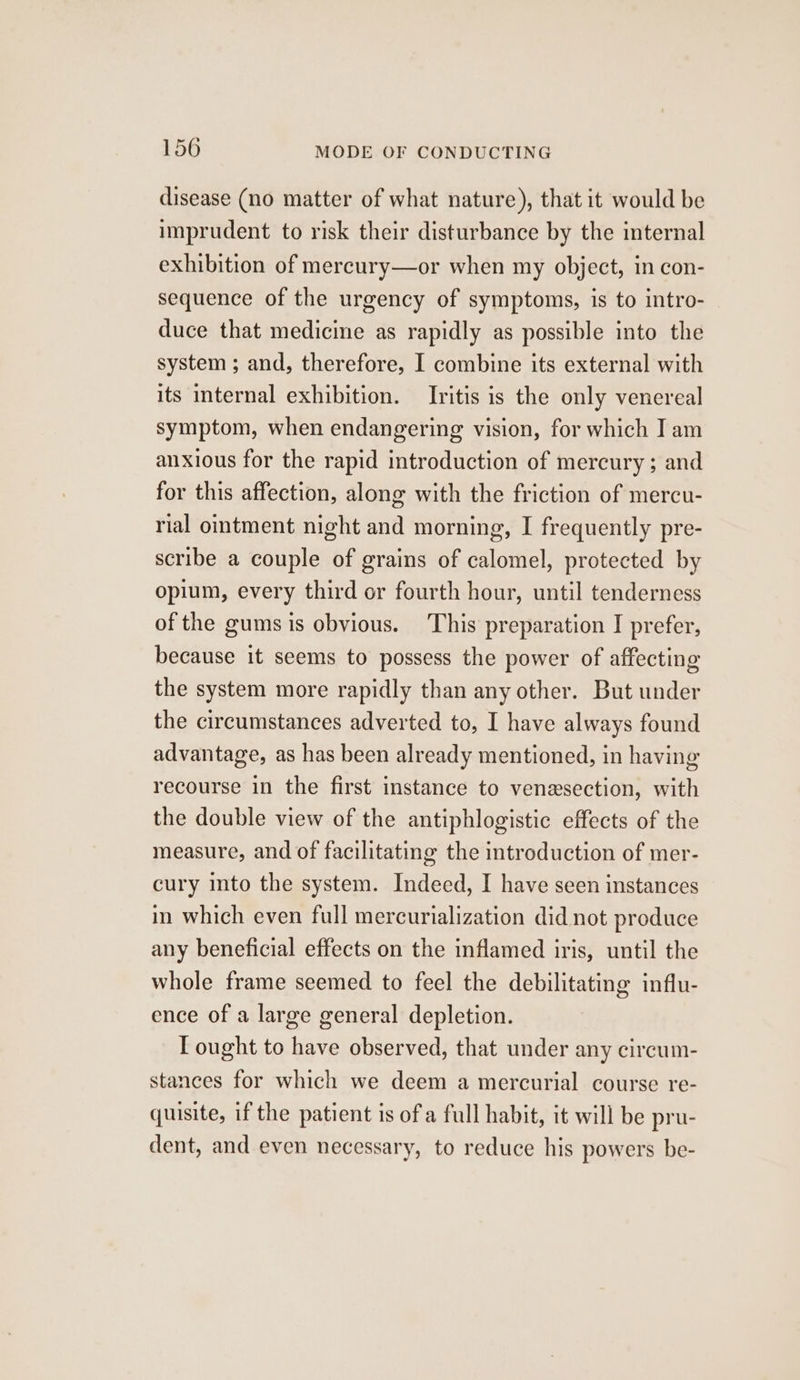 disease (no matter of what nature), that it would be imprudent to risk their disturbance by the internal exhibition of mercury—or when my object, in con- sequence of the urgency of symptoms, is to intro- duce that medicine as rapidly as possible into the system ; and, therefore, I combine its external with its internal exhibition. Ivitis is the only venereal symptom, when endangering vision, for which I am anxious for the rapid introduction of mercury; and for this affection, along with the friction of mercu- rial ointment night and morning, I frequently pre- scribe a couple of grains of calomel, protected by opium, every third or fourth hour, until tenderness of the gums is obvious. This preparation I prefer, because it seems to possess the power of affecting the system more rapidly than any other. But under the circumstances adverted to, I have always found advantage, as has been already mentioned, in having recourse in the first instance to venxsection, with the double view of the antiphlogistic effects of the measure, and of facilitating the introduction of mer- cury into the system. Indeed, I have seen instances in which even full mercurialization did not produce any beneficial effects on the inflamed iris, until the whole frame seemed to feel the debilitating influ- ence of a large general depletion. T ought to have observed, that under any circum- stances for which we deem a mercurial course re- quisite, if the patient is of a full habit, it will be pru- dent, and even necessary, to reduce his powers be-