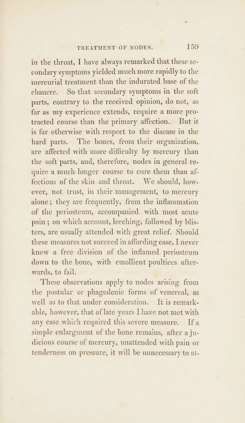 in the throat, I have always remarked that these se- condary symptoms yielded much more rapidly to the mercurial treatment than the indurated base of the chancre. So that secondary symptoms in the soft parts, contrary to the received opinion, do not, as far as my experience extends, require a more pro- tracted course than the primary affection. But it is far otherwise with respect to the disease in the hard parts. ‘The bones, from their organization, are affected with more difficulty by mercury than the soft parts, and, therefore, nodes in general re- quire a much longer course to cure them than af- fections of the skin and throat. We should, how- ever, not trust, in their management, to mercury alone; they are frequently, from the inflammation of the periosteum, accompanied with most acute pain ; on which account, leeching, followed by blis- ters, are usually attended with great relief. Should these measures not succeed in affording ease, I never knew a free division of the inflamed periosteum down to the bone, with emollient poultices after- wards, to fail. These observations apply to nodes arising from the pustular or phagedenic forms of venereal, as well as to that under consideration. It is remark- able, however, that of late years [ have not met with any case which required this severe measure. Ifa simple enlargment of the bone remains, after a ju- dicious course of mercury, unattended with pain or tenderness on pressure, it will be unnecessary to at-