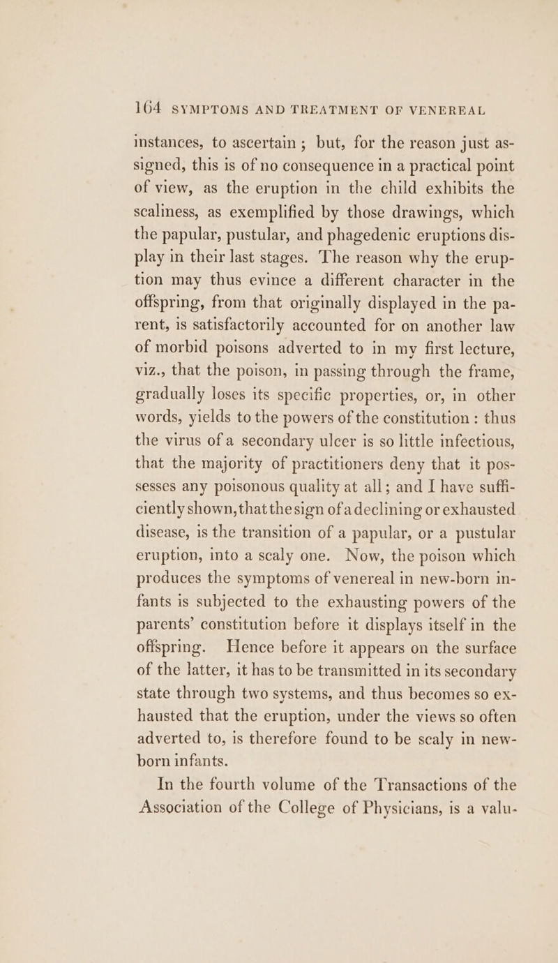 instances, to ascertain; but, for the reason just as- signed, this is of no consequence in a practical point of view, as the eruption in the child exhibits the scaliness, as exemplified by those drawings, which the papular, pustular, and phagedenic eruptions dis- play in their last stages. The reason why the erup- tion may thus evince a different character in the offspring, from that originally displayed in the pa- rent, is satisfactorily accounted for on another law of morbid poisons adverted to in my first lecture, viz., that the poison, in passing through the frame, gradually loses its specific properties, or, in other words, yields to the powers of the constitution : thus the virus ofa secondary ulcer is so little infectious, that the majority of practitioners deny that it pos- sesses any poisonous quality at all; and I have suffi- ciently shown, thatthe sign ofa declining or exhausted disease, is the transition of a papular, or a pustular eruption, into a scaly one. Now, the poison which produces the symptoms of venereal in new-born in- fants is subjected to the exhausting powers of the parents’ constitution before it displays itself in the offspring. Hence before it appears on the surface of the latter, it has to be transmitted in its secondary state through two systems, and thus becomes so ex- hausted that the eruption, under the views so often adverted to, is therefore found to be scaly in new- born infants. In the fourth volume of the Transactions of the Association of the College of Physicians, is a valu-