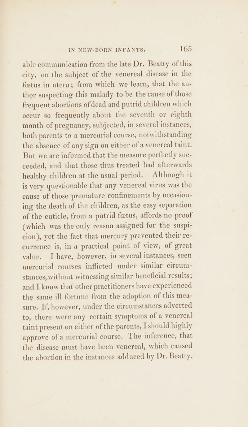 able communication from the late Dr. Beatty of this city, on the subject of the venereal disease in the foetus in utero; from which we learn, that the au- thor suspecting this malady to be the cause of those frequent abortions of dead and putrid children which occur so frequently about the seventh or eighth month of pregnancy, subjected, in several instances, both parents to a mercurial course, notwithstanding the absence of any sign on either of a venereal taint. But we are informed that the measure perfectly suc- ceeded, and that those thus treated had afterwards healthy children at the usual period. Although it is very questionable that any venereal virus was the cause of those premature confinements by occasion- ing the death of the children, as the easy separation of the cuticle, from a putrid foetus, affords no proof (which was the only reason assigned for the suspi- cion), yet the fact that mercury prevented their re- currence is, in a practical point of view, of great value. I have, however, in several instances, seen mercurial courses inflicted under similar circum- stances, without witnessing similar beneficial results; and I know that other practitioners have experienced the same ill fortune from the adoption of this mea- sure. If, however, under the circumstances adverted to, there were any certain symptoms of a venereal taint present on either of the parents, I should highly approve of a mercurial course. The inference, that the disease must have been venereal, which caused the abortion in the instances adduced by Dr. Beatty,