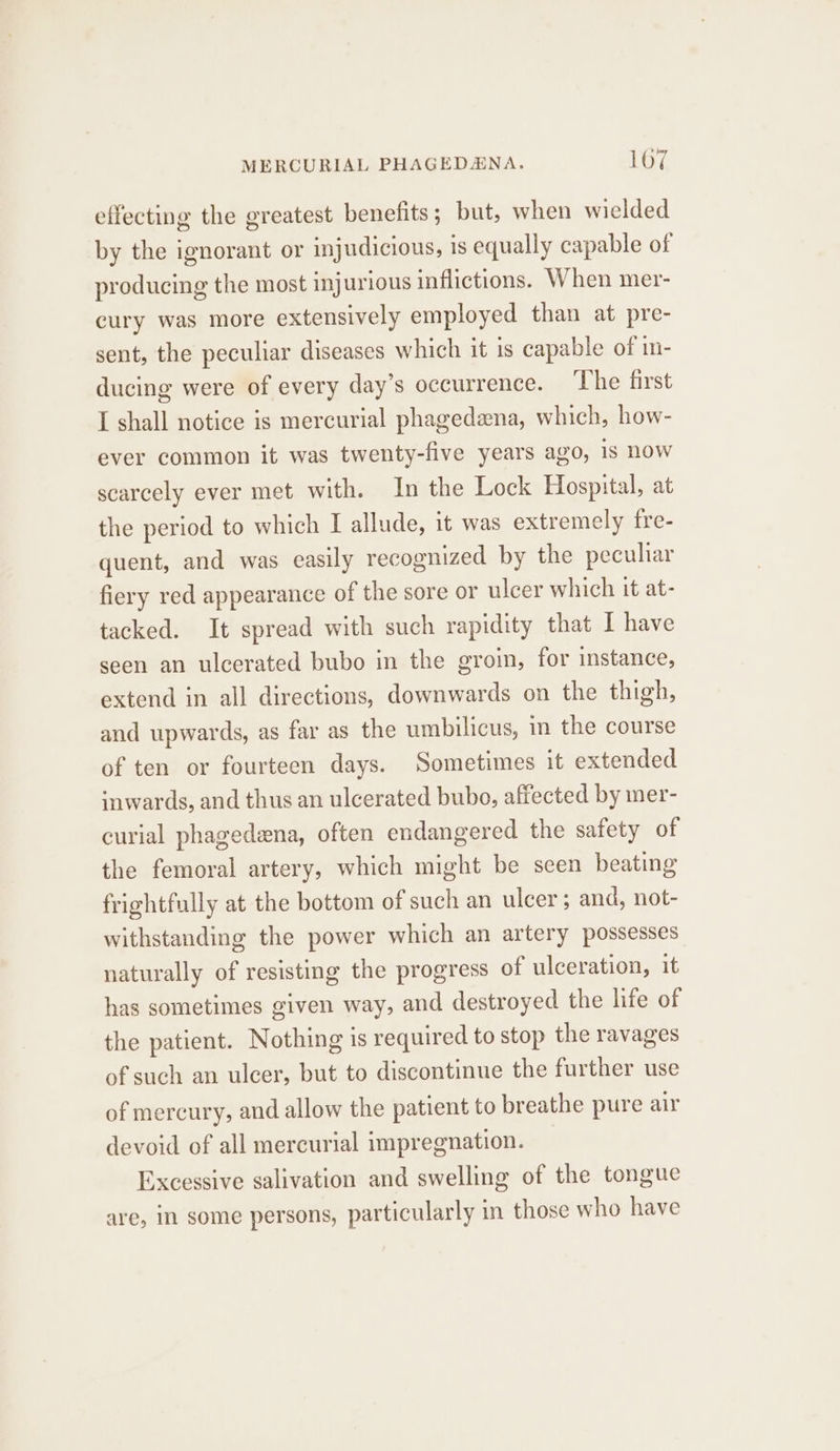 effecting the greatest benefits; but, when wielded by the ignorant or injudicious, is equally capable of producing the most injurious inflictions. When mer- cury was more extensively employed than at pre- sent, the peculiar diseases which it is capable of in- ducing were of every day’s occurrence. ‘The first I shall notice is mercurial phagedena, which, how- ever common it was twenty-five years ago, 1s now scarcely ever met with. In the Lock Hospital, at the period to which I allude, it was extremely fre- quent, and was easily recognized by the peculiar fiery red appearance of the sore or ulcer which it at- tacked. It spread with such rapidity that I have seen an ulcerated bubo in the groin, for instance, extend in all directions, downwards on the thigh, and upwards, as far as the umbilicus, in the course of ten or fourteen days. Sometimes it extended inwards, and thus an ulcerated bubo, affected by mer- curial phagedena, often endangered the safety of the femoral artery, which might be seen beating frightfully at the bottom of such an ulcer; and, not- withstanding the power which an artery possesses naturally of resisting the progress of ulceration, it has sometimes given way, and destroyed the life of the patient. Nothing is required to stop the ravages of such an ulcer, but to discontinue the further use of mercury, and allow the patient to breathe pure air devoid of all mercurial impregnation. Excessive salivation and swelling of the tongue are, in some persons, particularly in those who have
