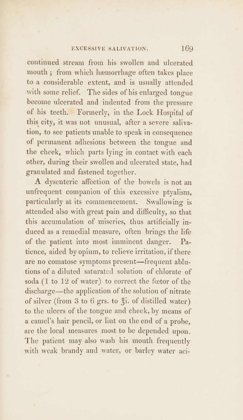 continued stream from his swollen and ulcerated mouth ; from which hemorrhage often takes place to a considerable extent, and is usually attended with some relief. The sides of his enlarged tongue become ulcerated and indented from the pressure of his teeth. Formerly, in the Lock Hospital of this city, it was not unusual, after a severe saliva- tion, to see patients unable to speak in consequence of permanent adhesions between the tongue and the cheek, which parts lying in contact with each other, during their swollen and ulcerated state, had granulated and fastened together. A dysenteric affection of the bowels is not an unfrequent companion of this excessive ptyalism, particularly at its commencement. Swallowing is attended also with great pain and difficulty, so that this accumulation of miseries, thus artificially in- duced as a remedial measure, often brings the life of the patient into most imminent danger. Pa- tience, aided by opium, to relieve irritation, if there are no comatose symptoms present—frequent ablu- tions of a diluted saturated solution of chlorate of soda (1 to 12 of water) to correct the foetor of the discharge—the application of the solution of nitrate of silver (from 3 to 6 grs. to 31. of distilled water) to the ulcers of the tongue and cheek, by means of a camel’s hair pencil, or lint on the end of a probe, are the local measures most to be depended upon. The patient may also wash his mouth frequently with weak brandy and water, or barley water aci-