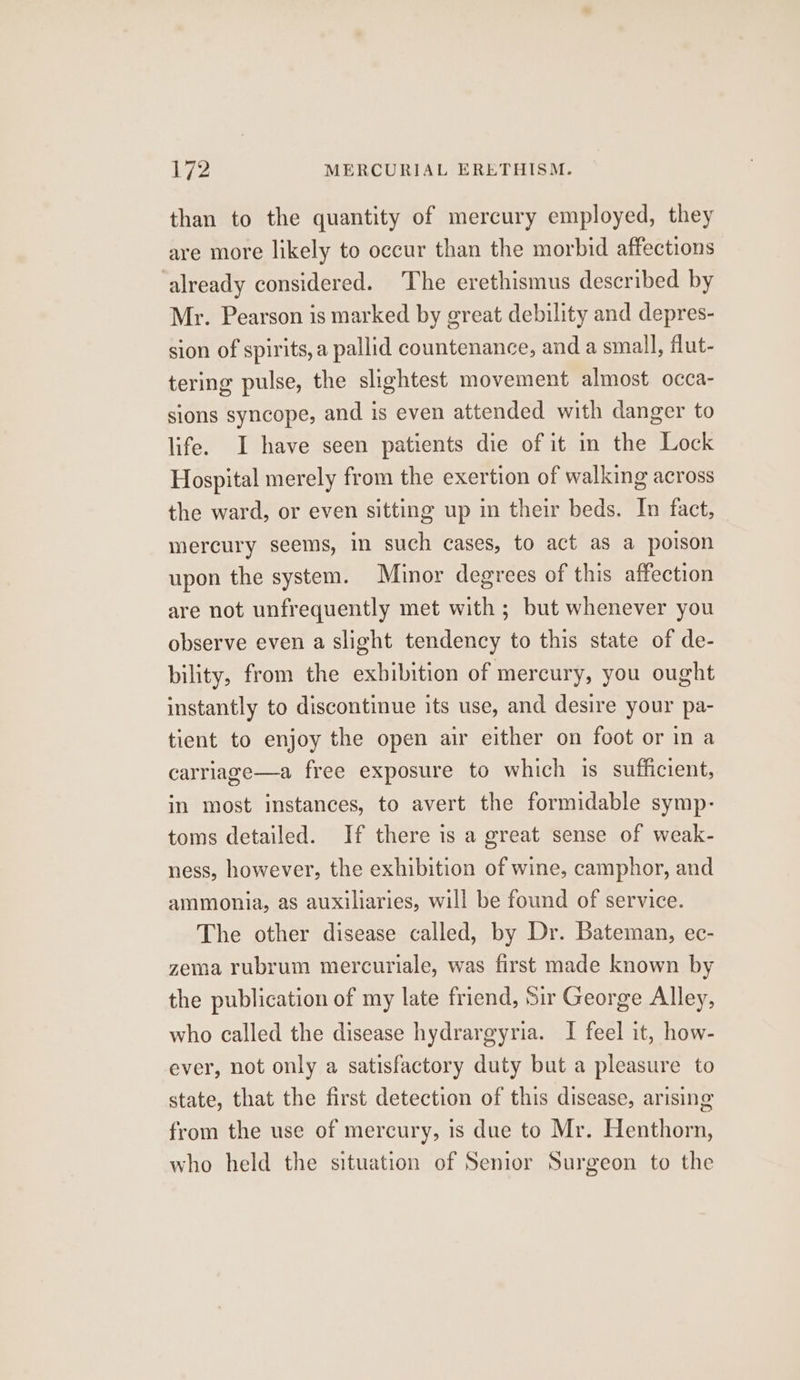 than to the quantity of mercury employed, they are more likely to occur than the morbid affections ‘already considered. The erethismus described by Mr. Pearson is marked by great debility and depres- sion of spirits, a pallid countenance, and a small, flut- tering pulse, the slightest movement almost occa- sions syncope, and is even attended with danger to life. I have seen patients die of it in the Lock Hospital merely from the exertion of walking across the ward, or even sitting up in their beds. In fact, mercury seems, in such cases, to act as a poison upon the system. Minor degrees of this affection are not unfrequently met with; but whenever you observe even a slight tendency to this state of de- bility, from the exhibition of mercury, you ought instantly to discontinue its use, and desire your pa- tient to enjoy the open air either on foot or in a carriage—a free exposure to which is sufficient, in most instances, to avert the formidable symp- toms detailed. If there is a great sense of weak- ness, however, the exhibition of wine, camphor, and ammonia, as auxiliaries, will be found of service. The other disease called, by Dr. Bateman, ec- zema rubrum mercuriale, was first made known by the publication of my late friend, Sir George Alley, who called the disease hydrargyria. I feel it, how- ever, not only a satisfactory duty but a pleasure to state, that the first detection of this disease, arising from the use of mercury, is due to Mr. Henthorn, who held the situation of Senior Surgeon to the