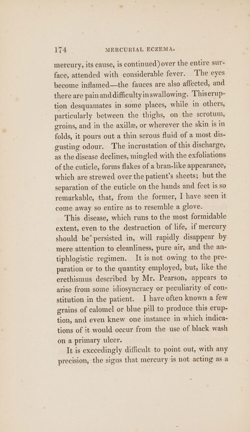 mercury, its cause, is continued) over the entire sur- face, attended with considerable fever. ‘The eyes become inflamed—the fauces are also affected, and there are painand difficulty inswallowing. Thiserup- tion desquamates in some places, while in others, particularly between the thighs, on the scrotum, eroins, and in the axilla, or wherever the skin is in folds, it pours out a thin serous fluid of a most dis- eusting odour. The incrustation of this discharge, as the disease declines, mingled with the exfoliations of the cuticle, forms flakes of a bran-like appearance, which are strewed over the patient’s sheets; but the separation of the cuticle on the hands and feet 1S SO remarkable, that, from the former, I have seen it come away so entire as to resemble a glove. This disease, which runs to the most formidable extent, even to the destruction of life, if mercury should be’ persisted in, will rapidly disappear by mere attention to cleanliness, pure air, and the an- tiphlogistic regimen. It is not owing to the pre- paration or to the quantity employed, but, like the erethismus described by Mr. Pearson, appears to arise from some idiosyncracy or peculiarity of con- stitution in the patient. I have often known a few grains of calomel or blue pill to produce this erup- tion, and even knew one instance in which indica- tions of it would occur from the use of black wash on a primary ulcer. It is exccedingly difficult to point out, with any precision, the signs that mercury is not acting as a