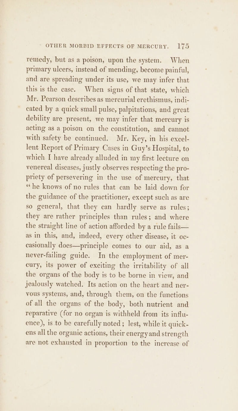 remedy, but as a poison, upon the system. When primary ulcers, instead of mending, become painful, and are spreading under its use, we may infer that this is the case. When signs of that state, which Mr. Pearson describes as mercurial erethismus, indi- cated by a quick small pulse, palpitations, and great debility are present, we may infer that mercury is acting as a poison on the constitution, and cannot with safety be continued. Mr. Key, in his excel- lent Report of Primary Cases in Guy’s Hospital, to which I have already alluded in my first lecture on venereal diseases, justly observes respecting the pro- priety of persevering in the use of mercury, that ‘‘he knows of no rules that can be laid down for the guidance of the practitioner, except such as are so general, that they can hardly serve as rules; they are rather principles than rules; and where the straight line of action afforded by a rule fails— as in this, and, indeed, every other disease, it oc- casionally does—principle comes to our aid, as a never-failing guide. In the employment of mer- cury, its power of exciting the irritability of all the organs of the body is to be borne in view, and jealously watched. Its action on the heart and ner- vous systems, and, through them, on the functions of all the organs of the body, both nutrient and reparative (for no organ is withheld from its influ- ence), 1s to be carefully noted; lest, while it quick- ens all the organic actions, their energy and strength are not exhausted in proportion to the increase of