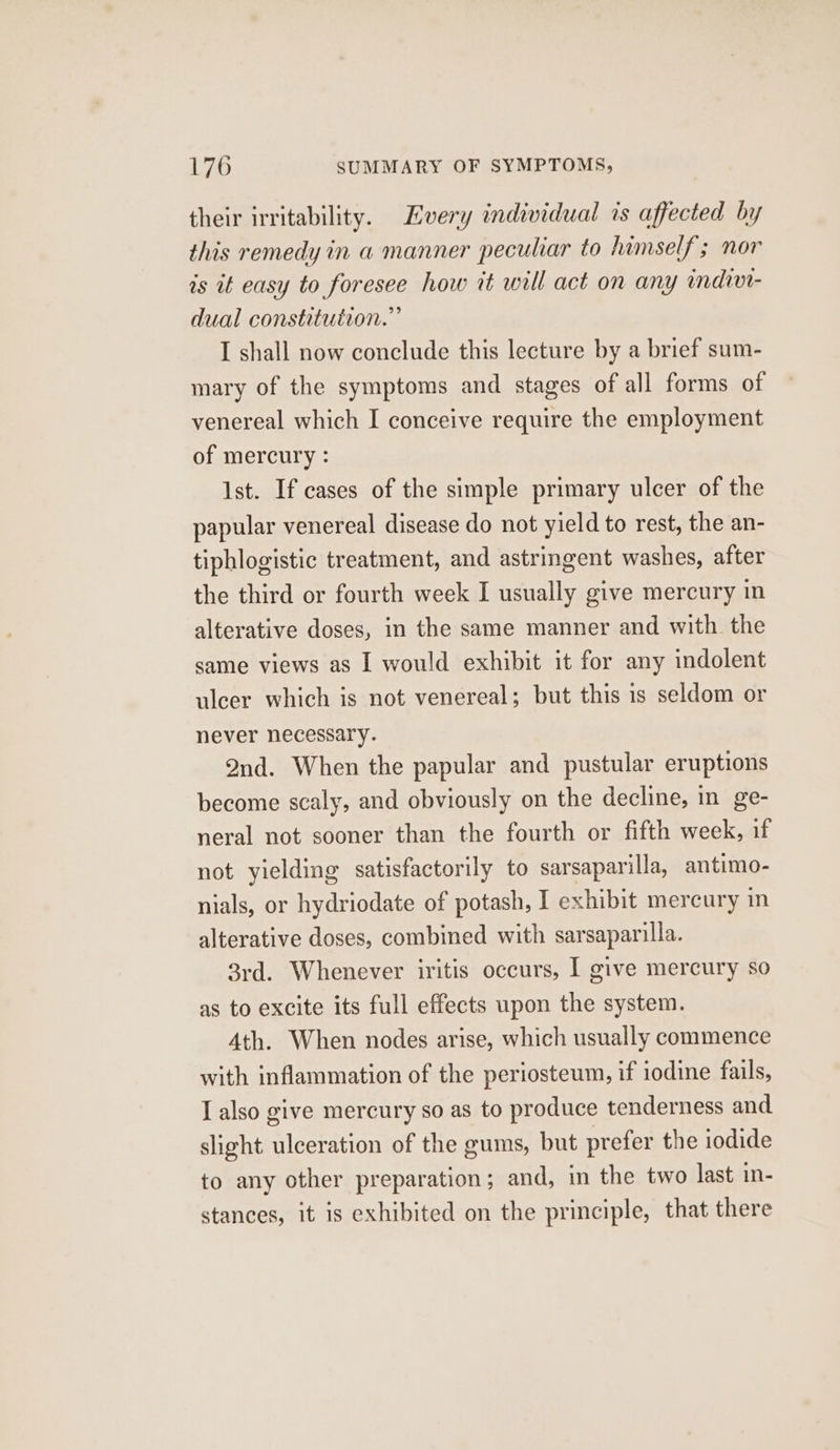 their irritability. Every individual is affected by this remedy in a manner peculiar to himself; nor is it easy to foresee how it will act on any indivt- dual constitution.” I shall now conclude this lecture by a brief sum- mary of the symptoms and stages of all forms of venereal which I conceive require the employment of mercury : Ist. If cases of the simple primary ulcer of the papular venereal disease do not yield to rest, the an- tiphlogistic treatment, and astringent washes, after the third or fourth week I usually give mercury in alterative doses, in the same manner and with the same views as I would exhibit it for any indolent ulcer which is not venereal; but this is seldom or never necessary. Ond. When the papular and pustular eruptions become scaly, and obviously on the decline, in ge- neral not sooner than the fourth or fifth week, if not yielding satisfactorily to sarsaparilla, antimo- nials, or hydriodate of potash, I exhibit mercury in alterative doses, combined with sarsaparilla. 3rd. Whenever iritis occurs, I give mercury so as to excite its full effects upon the system. Ath. When nodes arise, which usually commence with inflammation of the periosteum, if iodine fails, I also give mercury so as to produce tenderness and slight ulceration of the gums, but prefer the iodide to any other preparation; and, in the two last in- stances, it is exhibited on the principle, that there