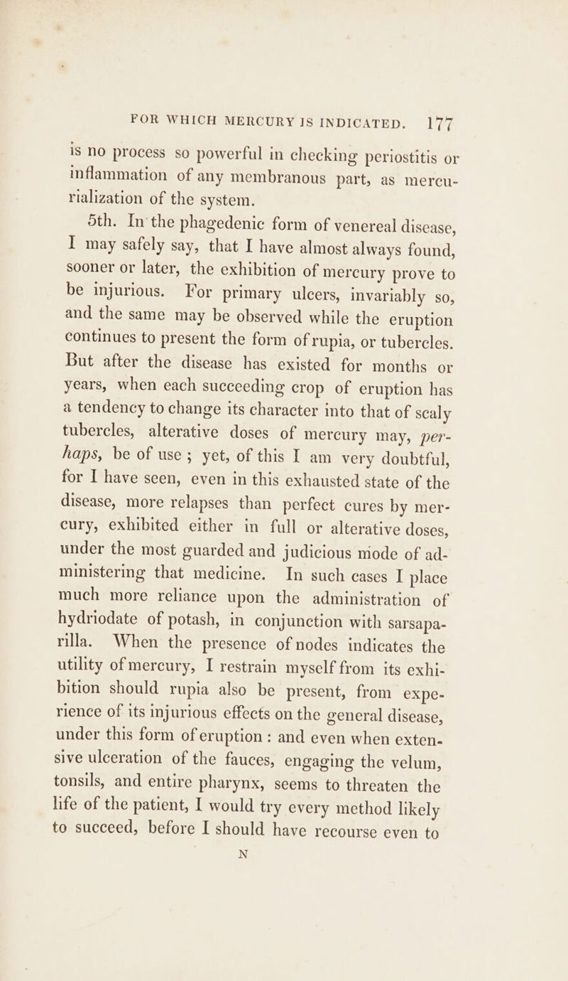 POR WHICH MERCURY IS INDICATED. Per is NO process so powerful in checking periostitis or inflammation of any membranous part, as mercu- rialization of the system. Sth. Inthe phagedenic form of venereal disease, I may safely say, that I have almost always found, sooner or later, the exhibition of mercury prove to be injurious. For primary ulcers, invariably so, and the same may be observed while the eruption continues to present the form of rupia, or tubercles. But after the disease has existed for months or years, when each succeeding crop of eruption has a tendency to change its character into that of scaly tubercles, alterative doses of mercury may, per- haps, be of use; yet, of this I am very doubtful, for I have seen, even in this exhausted state of the disease, more relapses than perfect cures by mer- cury, exhibited either in full or alterative doses, under the most guarded and judicious mode of ad- ministering that medicine. In such cases I place much more reliance upon the administration of hydriodate of potash, in conjunction with sarsapa- rilla. When the presence of nodes indicates the utility of mercury, I restrain myself from its exhi- bition should rupia also be present, from expe- rience of its injurious effects on the general disease, under this form of eruption: and even when exten- sive ulceration of the fauces, engaging the velum, tonsils, and entire pharynx, seems to threaten the life of the patient, I would try every method likely to succeed, before I should have recourse even to N