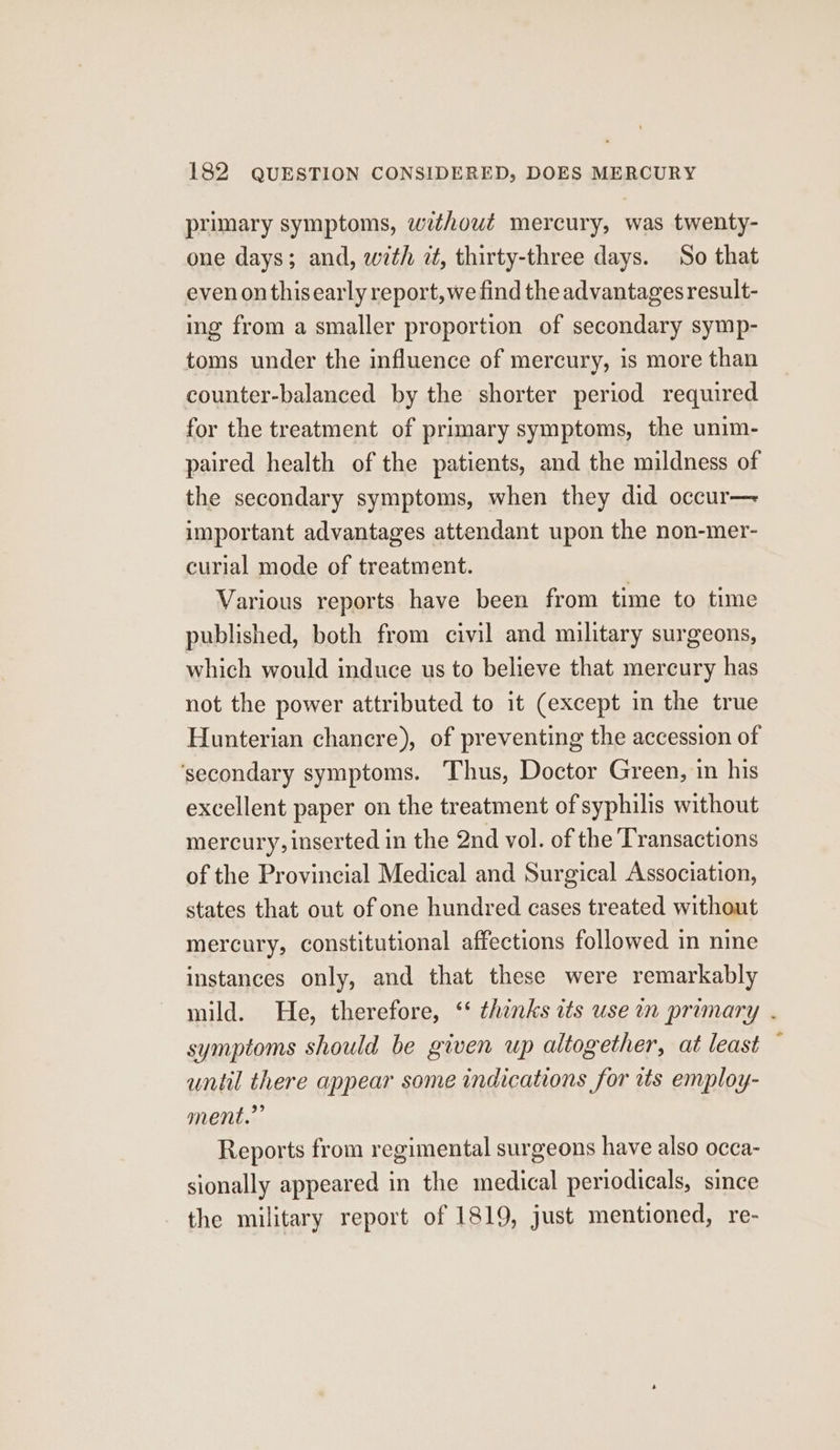 primary symptoms, without mercury, was twenty- one days; and, with zt, thirty-three days. So that even onthisearly report, we find the advantages result- ing from a smaller proportion of secondary symp- toms under the influence of mercury, is more than counter-balanced by the shorter period required for the treatment of primary symptoms, the unim- paired health of the patients, and the mildness of the secondary symptoms, when they did occur— important advantages attendant upon the non-mer- curial mode of treatment. Various reports have been from time to time published, both from civil and military surgeons, which would induce us to believe that mercury has not the power attributed to it (except in the true Hunterian chancre), of preventing the accession of ‘secondary symptoms. Thus, Doctor Green, in his excellent paper on the treatment of syphilis without mercury, inserted in the 2nd vol. of the Transactions of the Provincial Medical and Surgical Association, states that out of one hundred cases treated without mercury, constitutional affections followed in nine instances only, and that these were remarkably mild. He, therefore, ‘‘ thinks its use in primary . symptoms should be given up altogether, at least until there appear some indications for tts employ- ment.” Reports from regimental surgeons have also occa- sionally appeared in the medical periodicals, since the military report of 1819, just mentioned, re-