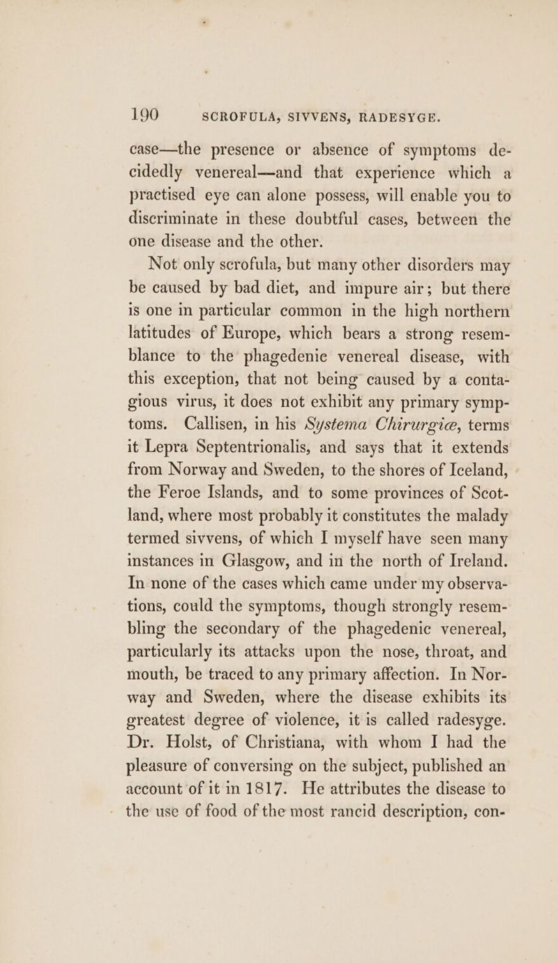 case—the presence or absence of symptoms de- cidedly venereal—and that experience which a practised eye can alone possess, will enable you to discriminate in these doubtful cases, between the one disease and the other. Not only scrofula, but many other disorders may be caused by bad diet, and impure air; but there is one in particular common in the high northern latitudes of Europe, which bears a strong resem- blance to the phagedenie venereal disease, with this exception, that not being caused by a conta- gious virus, it does not exhibit any primary symp- toms. Callisen, in his Systema Chirurgie, terms it Lepra Septentrionalis, and says that it extends from Norway and Sweden, to the shores of Iceland, the Feroe Islands, and to some provinces of Scot- land, where most probably it constitutes the malady termed sivvens, of which I myself have seen many instances in Glasgow, and in the north of Ireland. In none of the cases which came under my observa- tions, could the symptoms, though strongly resem- bling the secondary of the phagedenic venereal, particularly its attacks upon the nose, throat, and mouth, be traced to any primary affection. In Nor- way and Sweden, where the disease exhibits its greatest degree of violence, it is called radesyge. Dr. Holst, of Christiana, with whom I had the pleasure of conversing on the subject, published an account of itin 1817. He attributes the disease to the use of food of the most rancid description, con-