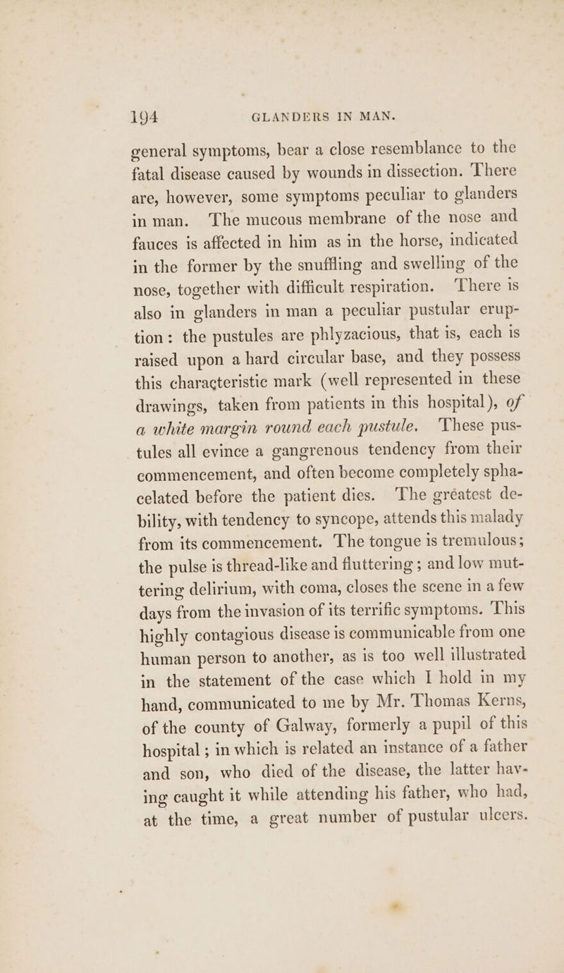 general symptoms, bear a close resemblance to the fatal disease caused by wounds in dissection. ‘There are, however, some symptoms peculiar to glanders in man. The mucous membrane of the nose and fauces is affected in him as in the horse, indicated in the former by the snuffling and swelling of the nose, together with difficult respiration. ‘There 1s also in glanders in man a peculiar pustular erup- tion: the pustules are phlyzacious, that is, each is raised upon a hard circular base, and they possess this characteristic mark (well represented in these drawings, taken from patients in this hospital), of a white margin round each pustule. ‘These pus- tules all evince a gangrenous tendency from their commencement, and often become completely spha- celated before the patient dies. The gréatest de- bility, with tendency to syncope, attends this malady from its commencement. The tongue is tremulous; the pulse is thread-like and fluttering ; and low mut- tering delirium, with coma, closes the scene in a few days from the invasion of its terrific symptoms. This highly contagious disease is communicable from one human person to another, as is too well illustrated in the statement of the case which I hold in my hand, communicated to me by Mr. Thomas Kerns, of the county of Galway, formerly a pupil of this hospital ; in which is related an instance of a father and son, who died of the disease, the latter hav- ing caught it while attending his father, who had, at the time, a great number of pustular ulcers.