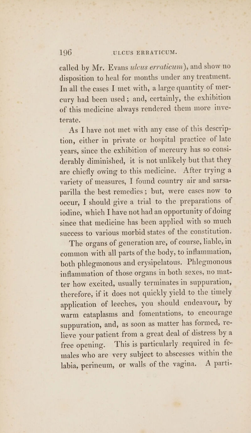 called by Mr. Evans ulcus erraticum), and show no disposition to heal for months under any treatment. In all the cases I met with, a large quantity of mer- cury had been used; and, certainly, the exhibition of this medicine always rendered them more mve- terate. As Ihave not met with any case of this descrip- tion, either in private or hospital practice of late years, since the exhibition of mercury has so consi- derably diminished, it is not unlikely but that they are chiefly owing to this medicine. After trying a variety of measures, I found country air and sarsa- parilla the best remedies; but, were cases now to occur, I should give a trial to the preparations of iodine, which I have not had an opportunity of domg since that medicine has been applied with so much success to various morbid states of the constitution. The organs of generation are, of course, liable, in common with all parts of the body, to inflammation, both phlegmonous and erysipelatous. Phlegmonous inflammation of those organs in both sexes, no mat- ter how excited, usually terminates in suppuration, therefore, if it does not quickly yield to the timely application of leeches, you should endeavour, by warm cataplasms and fomentations, to encourage suppuration, and, as soon as matter has formed, re- lieve your patient from a great deal of distress bya free opening. This is particularly required in fe- males who are very subject to abscesses within the labia, perineum, or walls of the vagina. A parti-