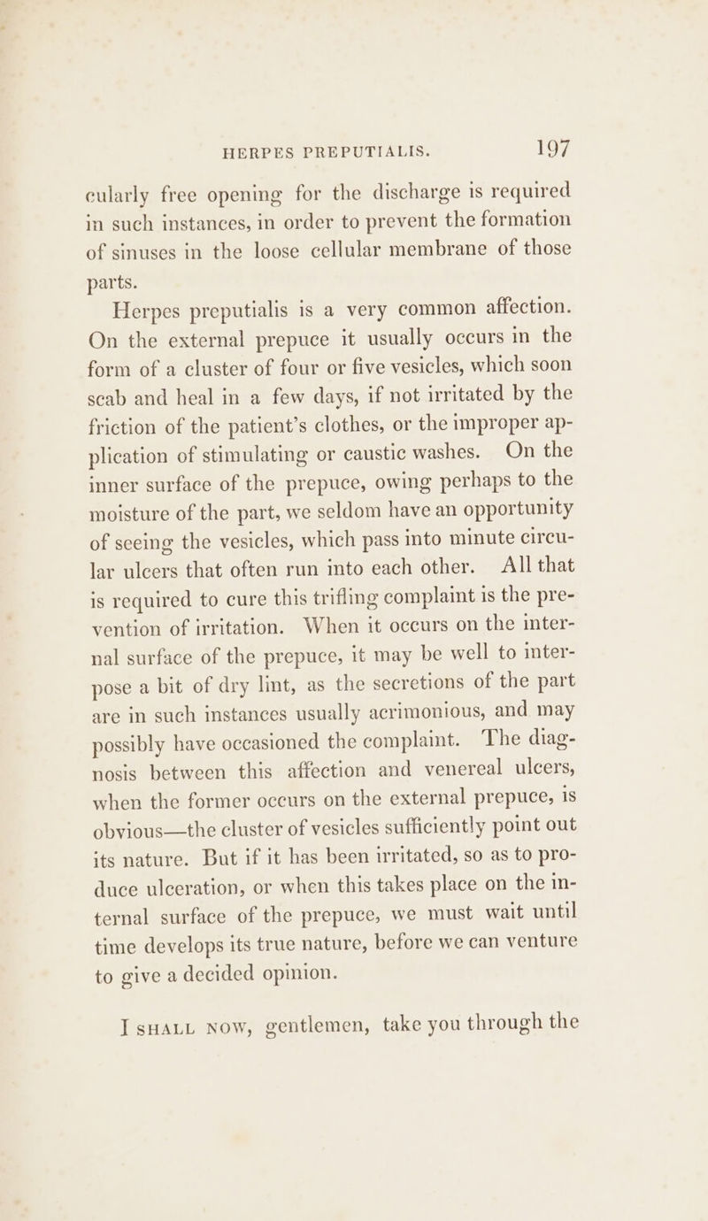 cularly free opening for the discharge is required in such instances, in order to prevent the formation of sinuses in the loose cellular membrane of those parts. Herpes preputialis is a very common affection. On the external prepuce it usually occurs in the form of a cluster of four or five vesicles, which soon scab and heal in a few days, if not irritated by the friction of the patient’s clothes, or the improper ap- plication of stimulating or caustic washes. On the inner surface of the prepuce, owing perhaps to the moisture of the part, we seldom have an opportunity of seeing the vesicles, which pass into minute circu- lar ulcers that often run into each other. All that is required to cure this trifling complaint is the pre- vention of irritation. When it occurs on the inter- nal surface of the prepuce, it may be well to inter- pose a bit of dry lint, as the secretions of the part are in such instances usually acrimonious, and may possibly have occasioned the complaint. The diag- nosis between this affection and venereal ulcers, when the former occurs on the external prepuce, is obvious—the cluster of vesicles sufficiently point out its nature. But if it has been irritated, so as to pro- duce ulceration, or when this takes place on the in- ternal surface of the prepuce, we must wait until time develops its true nature, before we can venture to give a decided opinion. I sHALL Now, gentlemen, take you through the